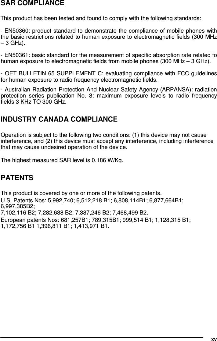           SAR COMPLIANCE  This product has been tested and found to comply with the following standards:  - EN50360: product standard to demonstrate the compliance of mobile phones with the basic restrictions related to human exposure to electromagnetic fields (300 MHz – 3 GHz).   - EN50361: basic standard for the measurement of specific absorption rate related to human exposure to electromagnetic fields from mobile phones (300 MHz – 3 GHz).   -  OET BULLETIN 65 SUPPLEMENT C: evaluating compliance with FCC guidelines for human exposure to radio frequency electromagnetic fields.   -  Australian Radiation Protection And Nuclear Safety Agency (ARPANSA):  radiation protection  series  publication  No.  3:  maximum  exposure  levels  to  radio  frequency fields 3 KHz TO 300 GHz.   INDUSTRY CANADA COMPLIANCE  Operation is subject to the following two conditions: (1) this device may not cause interference, and (2) this device must accept any interference, including interference that may cause undesired operation of the device.  The highest measured SAR level is 0.186 W/Kg.  PATENTS  This product is covered by one or more of the following patents.  U.S. Patents Nos: 5,992,740; 6,512,218 B1; 6,808,114B1; 6,877,664B1; 6,997,385B2; 7,102,116 B2; 7,282,688 B2; 7,387,246 B2; 7,468,499 B2.  European patents Nos: 681,257B1; 789,315B1; 999,514 B1; 1,128,315 B1; 1,172,756 B1 1,396,811 B1; 1,413,971 B1.                 xv 
