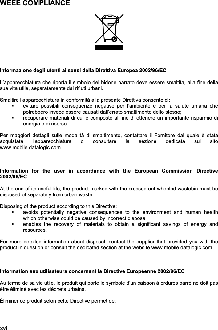 xvi   WEEE COMPLIANCE Informazione degli utenti ai sensi della Direttiva Europea 2002/96/EC L’apparecchiatura che riporta il simbolo del bidone barrato deve essere smaltita, alla fine della sua vita utile, separatamente dai rifiuti urbani. Smaltire l’apparecchiatura in conformità alla presente Direttiva consente di:  evitare  possibili  conseguenze  negative  per  l’ambiente  e  per  la  salute  umana  che potrebbero invece essere causati dall’errato smaltimento dello stesso;  recuperare materiali di cui è composto al fine di ottenere un importante risparmio di energia e di risorse. Per  maggiori  dettagli  sulle  modalità  di  smaltimento,  contattare  il  Fornitore  dal  quale  è  stata acquistata  l’apparecchiatura  o  consultare  la  sezione  dedicata  sul  sito www.mobile.datalogic.com. Information  for  the  user  in  accordance  with  the  European  Commission  Directive 2002/96/ECAt the end of its useful life, the product marked with the crossed out wheeled wastebin must be disposed of separately from urban waste. Disposing of the product according to this Directive:  avoids  potentially  negative  consequences  to  the  environment  and  human  health which otherwise could be caused by incorrect disposal  enables  the  recovery  of  materials  to  obtain  a  significant  savings  of  energy  and resources. For  more  detailed  information  about disposal, contact the supplier that provided  you  with  the product in question or consult the dedicated section at the website www.mobile.datalogic.com. Information aux utilisateurs concernant la Directive Européenne 2002/96/EC Au terme de sa vie utile, le produit qui porte le symbole d&apos;un caisson à ordures barré ne doit pas être éliminé avec les déchets urbains. Éliminer ce produit selon cette Directive permet de: 