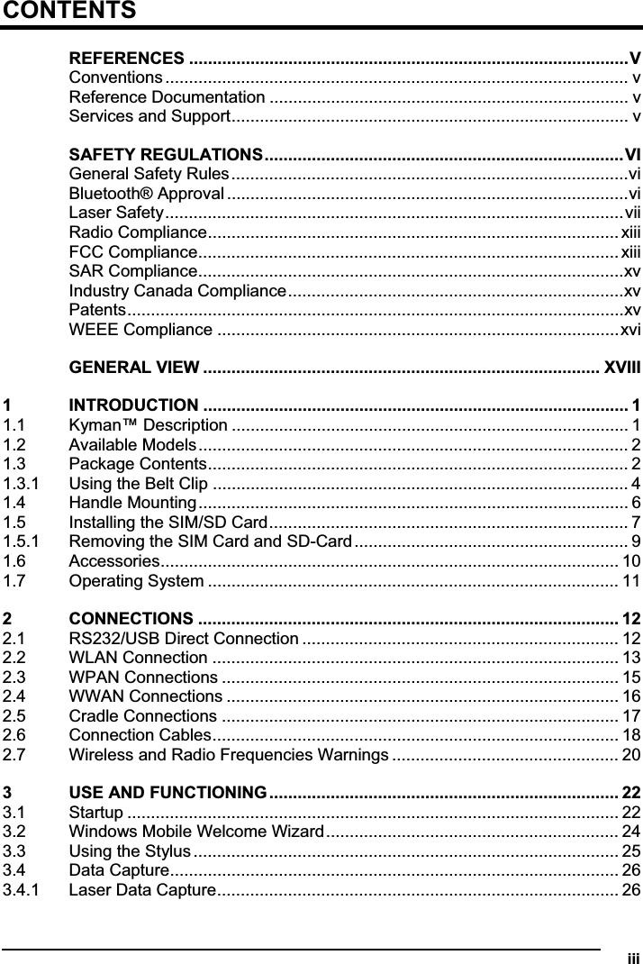   iiiCONTENTSREFERENCES .............................................................................................VConventions.................................................................................................. vReference Documentation ............................................................................ vServices and Support.................................................................................... vSAFETY REGULATIONS............................................................................VIGeneral Safety Rules....................................................................................viBluetooth® Approval .....................................................................................viLaser Safety.................................................................................................viiRadio Compliance....................................................................................... xiiiFCC Compliance......................................................................................... xiiiSAR Compliance..........................................................................................xvIndustry Canada Compliance.......................................................................xvPatents.........................................................................................................xvWEEE Compliance .....................................................................................xviGENERAL VIEW .................................................................................... XVIII1 INTRODUCTION .......................................................................................... 11.1 Kyman™ Description .................................................................................... 11.2 Available Models........................................................................................... 21.3 Package Contents......................................................................................... 21.3.1 Using the Belt Clip ........................................................................................ 41.4 Handle Mounting........................................................................................... 61.5 Installing the SIM/SD Card............................................................................ 71.5.1 Removing the SIM Card and SD-Card.......................................................... 91.6 Accessories................................................................................................. 101.7 Operating System ....................................................................................... 112 CONNECTIONS ......................................................................................... 122.1 RS232/USB Direct Connection ................................................................... 122.2 WLAN Connection ...................................................................................... 132.3 WPAN Connections .................................................................................... 152.4 WWAN Connections ................................................................................... 162.5 Cradle Connections .................................................................................... 172.6 Connection Cables...................................................................................... 182.7 Wireless and Radio Frequencies Warnings ................................................ 203 USE AND FUNCTIONING.......................................................................... 223.1 Startup ........................................................................................................ 223.2 Windows Mobile Welcome Wizard.............................................................. 243.3 Using the Stylus.......................................................................................... 253.4 Data Capture............................................................................................... 263.4.1 Laser Data Capture..................................................................................... 26