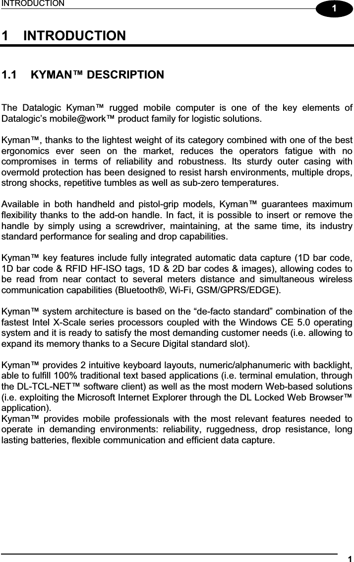 INTRODUCTION 111  INTRODUCTION 1.1  KYMAN™ DESCRIPTION The  Datalogic  Kyman™  rugged  mobile  computer  is  one  of  the  key  elements  of Datalogic’s mobile@work™ product family for logistic solutions. Kyman™, thanks to the lightest weight of its category combined with one of the best ergonomics  ever  seen  on  the  market,  reduces  the  operators  fatigue  with  no compromises  in  terms  of  reliability  and  robustness.  Its  sturdy  outer  casing  with overmold protection has been designed to resist harsh environments, multiple drops, strong shocks, repetitive tumbles as well as sub-zero temperatures. Available  in  both  handheld  and  pistol-grip  models,  Kyman™  guarantees  maximum flexibility thanks to the  add-on handle. In fact, it  is possible to insert or remove the handle  by  simply  using  a  screwdriver,  maintaining,  at  the  same  time,  its  industry standard performance for sealing and drop capabilities. Kyman™ key features include fully integrated automatic data capture (1D bar code, 1D bar code &amp; RFID HF-ISO tags, 1D &amp; 2D bar codes &amp; images), allowing codes to be  read  from  near  contact  to  several  meters  distance  and  simultaneous  wireless communication capabilities (Bluetooth®, Wi-Fi, GSM/GPRS/EDGE). Kyman™ system architecture is based on the “de-facto standard” combination of the  fastest Intel X-Scale series processors coupled  with the Windows CE 5.0 operating system and it is ready to satisfy the most demanding customer needs (i.e. allowing to expand its memory thanks to a Secure Digital standard slot). Kyman™ provides 2 intuitive keyboard layouts, numeric/alphanumeric with backlight, able to fulfill 100% traditional text based applications (i.e. terminal emulation, through the DL-TCL-NET™ software client) as well as the most modern Web-based solutions (i.e. exploiting the Microsoft Internet Explorer through the DL Locked Web Browser™ application). Kyman™  provides  mobile  professionals  with  the  most  relevant  features  needed  to operate  in  demanding  environments:  reliability,  ruggedness,  drop  resistance,  long lasting batteries, flexible communication and efficient data capture. 