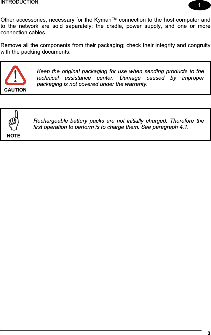 INTRODUCTION 31Other accessories, necessary for the Kyman™ connection to the host computer and to  the  network  are  sold  saparately:  the  cradle,  power  supply,  and  one  or  more connection cables. Remove all the components from their packaging; check their integrity and congruity with the packing documents. CAUTION Keep the  original packaging for  use when  sending  products to  the technical  assistance  center.  Damage  caused  by  improper packaging is not covered under the warranty. NOTERechargeable  battery  packs  are  not  initially  charged.  Therefore  the first operation to perform is to charge them. See paragraph 4.1. 