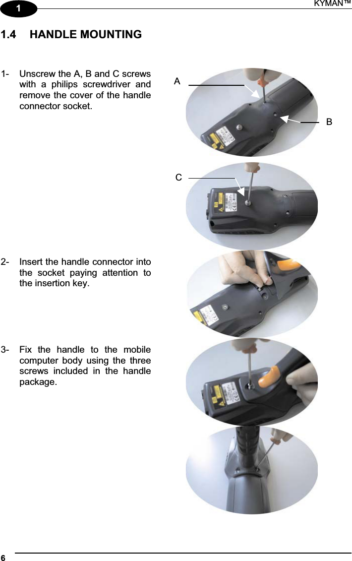 KYMAN™ 611.4  HANDLE MOUNTING 1-  Unscrew the A, B and C screwswith  a  philips  screwdriver  andremove the cover of the handleconnector socket. 2-  Insert the handle connector intothe  socket  paying  attention  tothe insertion key. 3-  Fix  the  handle  to  the  mobilecomputer  body  using  the  threescrews  included  in  the  handlepackage. ABC