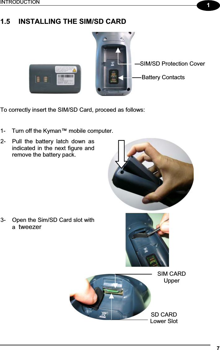 INTRODUCTION 711.5  INSTALLING THE SIM/SD CARD                        To correctly insert the SIM/SD Card, proceed as follows: 1-  Turn off the Kyman™ mobile computer. 2-  Pull  the  battery  latch  down  asindicated in the next figure andremove the battery pack. 3-  Open the Sim/SD Card slot witha tweezer                    SIM/SD Protection Cover Battery ContactsSD CARDLower SlotSIM CARD Upper 