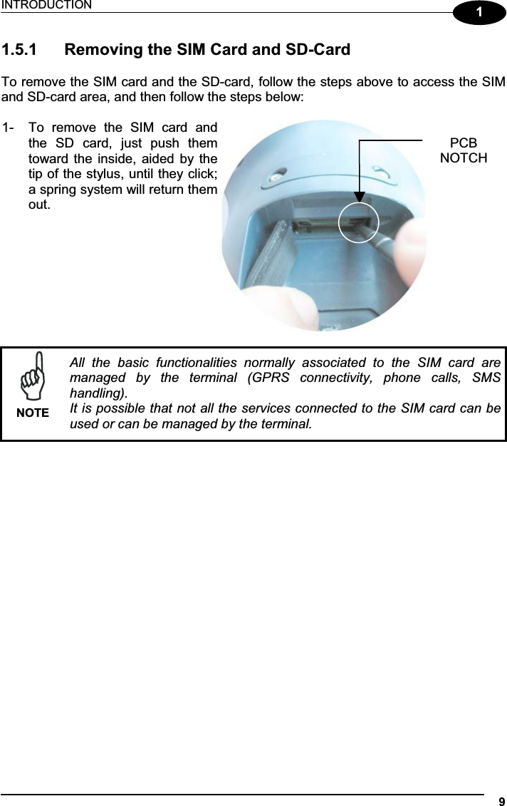 INTRODUCTION 911.5.1  Removing the SIM Card and SD-Card To remove the SIM card and the SD-card, follow the steps above to access the SIM and SD-card area, and then follow the steps below: 1-  To  remove  the  SIM  card  andthe  SD  card,  just  push  themtoward the inside, aided by thetip of the stylus, until they click;a spring system will return themout.NOTEAll  the  basic  functionalities  normally  associated  to  the  SIM  card  are managed  by  the  terminal  (GPRS  connectivity,  phone  calls,  SMS handling). It is possible that not all the services connected to the SIM card can be used or can be managed by the terminal.PCBNOTCH 
