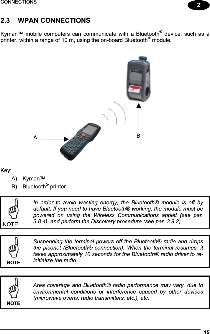 CONNECTIONS 1522.3  WPAN CONNECTIONS Kyman™ mobile  computers  can  communicate  with a Bluetooth®  device,  such as  a printer, within a range of 10 m, using the on-board Bluetooth® module. Key: A)  Kyman™ B)  Bluetooth® printer NOTE In  order  to  avoid  wasting  energy,  the  Bluetooth®  module  is  off  by default. If you need to have Bluetooth® working, the module must be powered  on  using  the  Wireless  Communications  applet  (see  par. 3.8.4), and perform the Discovery procedure (see par. 3.9.2). NOTESuspending the  terminal powers  off the Bluetooth® radio and drops the  piconet (Bluetooth® connection).  When  the  terminal  resumes,  it takes approximately 10 seconds for the Bluetooth® radio driver to re-initialize the radio. NOTEArea coverage and Bluetooth® radio  performance may vary,  due to environmental  conditions  or  interference  caused  by  other  devices (microwave ovens, radio transmitters, etc.), etc. BA