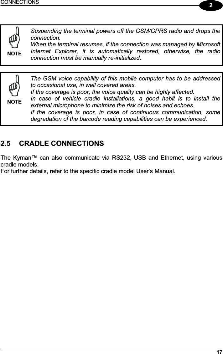 CONNECTIONS 172NOTESuspending the terminal powers off the GSM/GPRS radio and drops the connection. When the terminal resumes, if the connection was managed by Microsoft Internet  Explorer,  it  is  automatically  restored,  otherwise,  the  radio connection must be manually re-initialized.NOTEThe GSM voice capability of  this mobile computer has to be addressed to occasional use, in well covered areas. If the coverage is poor, the voice quality can be highly affected. In  case  of  vehicle  cradle  installations,  a  good  habit  is  to  install  the external microphone to minimize the risk of noises and echoes. If  the  coverage  is  poor,  in  case  of  continuous  communication,  some degradation of the barcode reading capabilities can be experienced. 2.5  CRADLE CONNECTIONS The  Kyman™  can  also  communicate via  RS232,  USB  and Ethernet,  using  various cradle models. For further details, refer to the specific cradle model User’s Manual. 