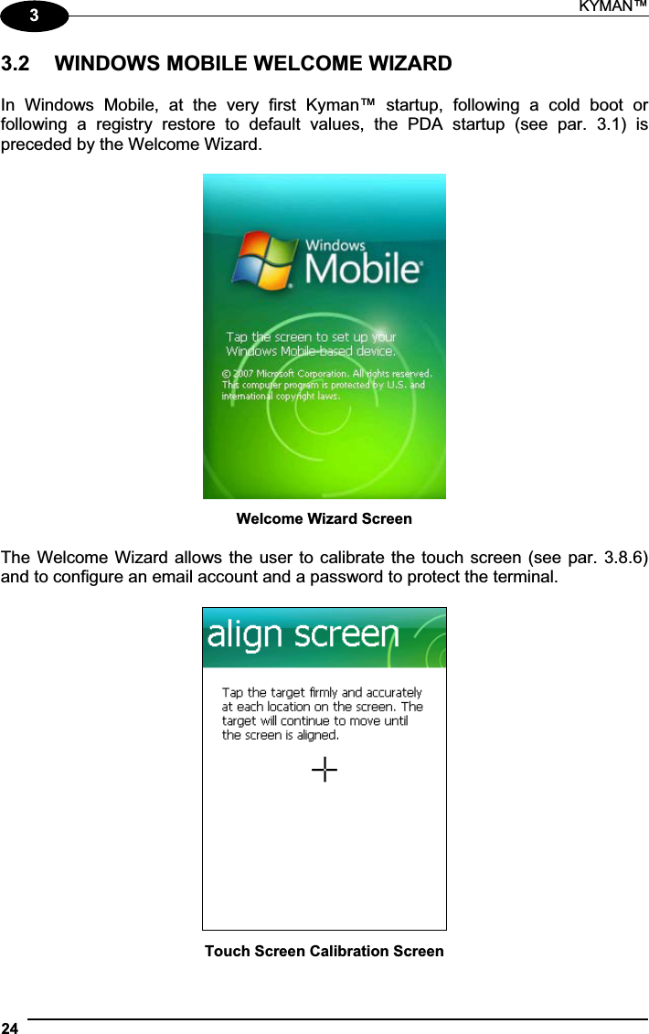 KYMAN™ 2433.2  WINDOWS MOBILE WELCOME WIZARD In  Windows  Mobile,  at  the  very  first  Kyman™  startup,  following  a  cold  boot  or following  a  registry  restore  to  default  values,  the  PDA  startup  (see  par.  3.1)  is preceded by the Welcome Wizard. Welcome Wizard Screen The Welcome Wizard allows the user to calibrate the touch screen (see par. 3.8.6) and to configure an email account and a password to protect the terminal. Touch Screen Calibration Screen 
