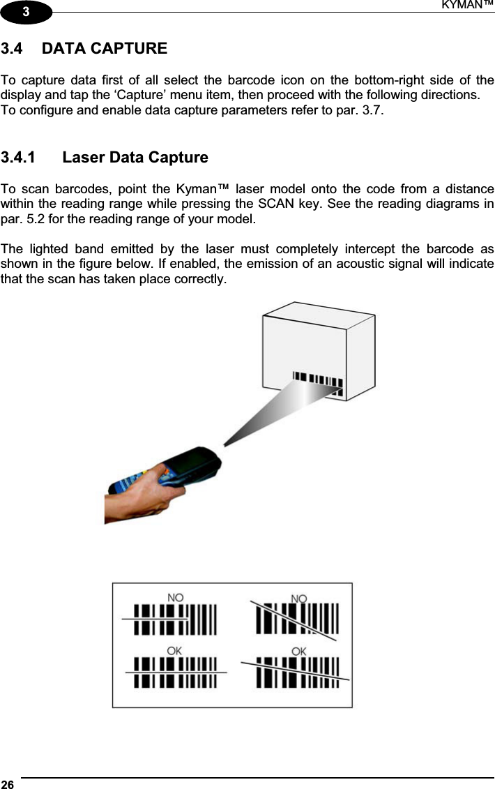 KYMAN™ 2633.4  DATA CAPTURE To  capture  data  first  of  all  select  the  barcode  icon  on  the bottom-right  side  of  the display and tap the ‘Capture’ menu item, then proceed with the following directions. To configure and enable data capture parameters refer to par. 3.7. 3.4.1  Laser Data Capture To  scan  barcodes,  point  the  Kyman™  laser  model  onto  the  code  from  a  distance within the reading range while pressing the SCAN key. See the reading diagrams in par. 5.2 for the reading range of your model. The  lighted  band  emitted  by  the  laser  must  completely  intercept  the  barcode  as shown in the figure below. If enabled, the emission of an acoustic signal will indicate that the scan has taken place correctly. 