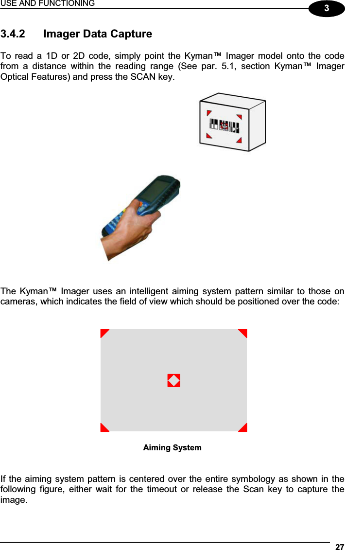 USE AND FUNCTIONING 2733.4.2  Imager Data Capture To  read  a  1D  or  2D  code,  simply  point  the Kyman™ Imager  model  onto  the  code from  a  distance  within  the  reading  range  (See  par.  5.1,  section  Kyman™  Imager Optical Features) and press the SCAN key. The Kyman™ Imager uses an intelligent aiming system pattern similar to those on cameras, which indicates the field of view which should be positioned over the code: Aiming System If the aiming system pattern is centered over the entire symbology as shown in the following  figure,  either  wait  for  the  timeout  or  release  the  Scan  key to  capture  the image. 