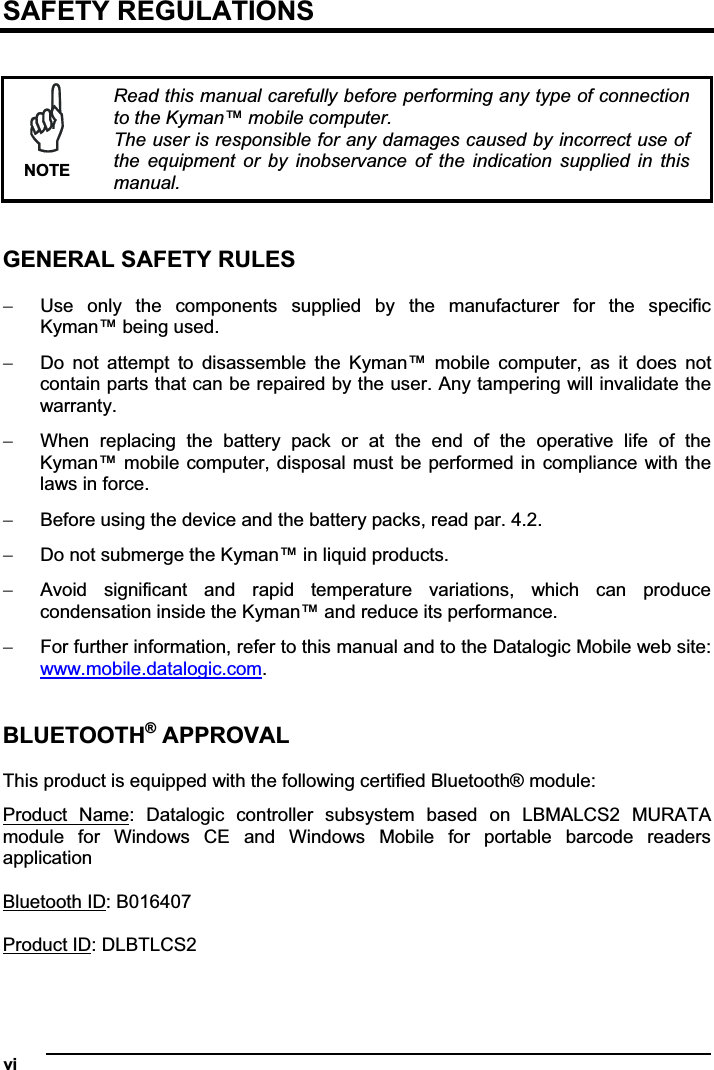 vi   SAFETY REGULATIONS NOTERead this manual carefully before performing any type of connection to the Kyman™ mobile computer. The user is responsible for any damages caused by incorrect use of the  equipment  or  by  inobservance  of  the  indication  supplied in  this manual. GENERAL SAFETY RULES  Use  only  the  components  supplied  by  the  manufacturer  for  the  specific Kyman™ being used.  Do  not  attempt  to  disassemble  the  Kyman™  mobile  computer,  as  it  does  not contain parts that can be repaired by the user. Any tampering will invalidate the warranty.  When  replacing  the  battery  pack  or  at  the  end  of  the  operative  life  of  the Kyman™ mobile computer, disposal must be performed in compliance with the laws in force.   Before using the device and the battery packs, read par. 4.2.  Do not submerge the Kyman™ in liquid products.  Avoid  significant  and  rapid  temperature  variations,  which  can  produce condensation inside the Kyman™ and reduce its performance.  For further information, refer to this manual and to the Datalogic Mobile web site: www.mobile.datalogic.com.BLUETOOTH® APPROVAL This product is equipped with the following certified Bluetooth® module: Product  Name:  Datalogic  controller  subsystem  based  on  LBMALCS2  MURATA module  for  Windows  CE  and  Windows  Mobile  for  portable  barcode  readers application Bluetooth ID: B016407 Product ID: DLBTLCS2 