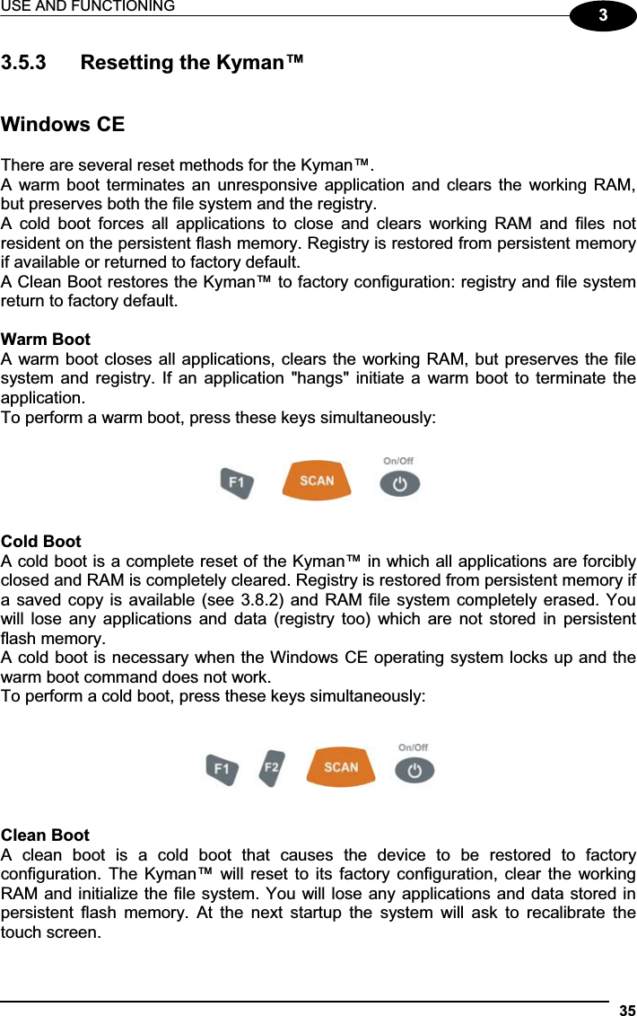 USE AND FUNCTIONING 3533.5.3  Resetting the Kyman™ Windows CE There are several reset methods for the Kyman™. A  warm boot  terminates  an  unresponsive  application  and  clears  the  working RAM, but preserves both the file system and the registry. A  cold  boot  forces  all  applications  to  close  and  clears  working  RAM  and  files  not resident on the persistent flash memory. Registry is restored from persistent memory if available or returned to factory default.  A Clean Boot restores the Kyman™ to factory configuration: registry and file system return to factory default. Warm Boot A warm boot closes all applications, clears the working RAM, but preserves the file system and registry. If an application &quot;hangs&quot; initiate a  warm boot to terminate the application. To perform a warm boot, press these keys simultaneously:      Cold Boot A cold boot is a complete reset of the Kyman™ in which all applications are forcibly closed and RAM is completely cleared. Registry is restored from persistent memory if a saved copy is available (see 3.8.2) and RAM file system completely erased. You will lose  any  applications  and  data  (registry  too)  which are  not  stored in  persistent flash memory. A cold boot is necessary when the Windows CE operating system locks up and the warm boot command does not work. To perform a cold boot, press these keys simultaneously: Clean Boot A  clean  boot  is  a  cold  boot  that  causes  the  device  to  be  restored  to  factory configuration. The Kyman™ will reset to its  factory  configuration,  clear  the  working RAM and initialize the file system. You will lose any applications and data stored in persistent  flash  memory.  At  the  next  startup  the  system  will  ask  to  recalibrate  the touch screen. 