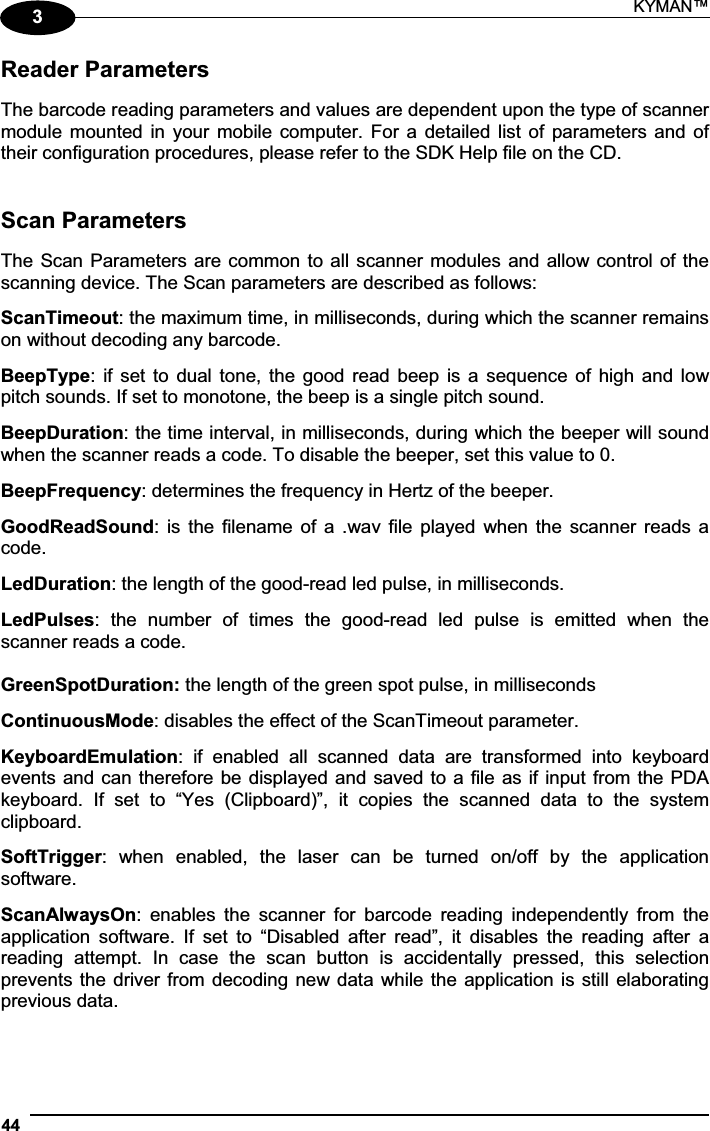 KYMAN™ 443Reader Parameters The barcode reading parameters and values are dependent upon the type of scanner module mounted in  your  mobile  computer.  For  a  detailed list of parameters and of their configuration procedures, please refer to the SDK Help file on the CD. Scan Parameters The Scan Parameters are common to all scanner modules and allow control of the scanning device. The Scan parameters are described as follows: ScanTimeout: the maximum time, in milliseconds, during which the scanner remains on without decoding any barcode. BeepType: if  set  to  dual  tone, the good read beep  is  a  sequence of high and low pitch sounds. If set to monotone, the beep is a single pitch sound. BeepDuration: the time interval, in milliseconds, during which the beeper will sound when the scanner reads a code. To disable the beeper, set this value to 0. BeepFrequency: determines the frequency in Hertz of the beeper. GoodReadSound:  is  the  filename  of  a  .wav  file  played  when the  scanner  reads  a code. LedDuration: the length of the good-read led pulse, in milliseconds. LedPulses:  the  number  of  times  the  good-read  led  pulse  is  emitted  when  the scanner reads a code. GreenSpotDuration: the length of the green spot pulse, in milliseconds ContinuousMode: disables the effect of the ScanTimeout parameter. KeyboardEmulation:  if  enabled  all  scanned  data  are  transformed  into  keyboard events and can therefore be displayed and saved to a file as if input from the PDA keyboard.  If  set  to  “Yes  (Clipboard)”,  it  copies  the  scanned  data  to  the  system clipboard. SoftTrigger:  when  enabled,  the  laser  can  be  turned  on/off  by  the  application software. ScanAlwaysOn:  enables  the  scanner  for  barcode  reading  independently  from  the application  software.  If  set  to  “Disabled  after  read”,  it  disables  the  reading  after  a reading  attempt.  In  case  the  scan  button  is  accidentally  pressed,  this  selection prevents the driver from decoding new data while the application is still elaborating previous data. 