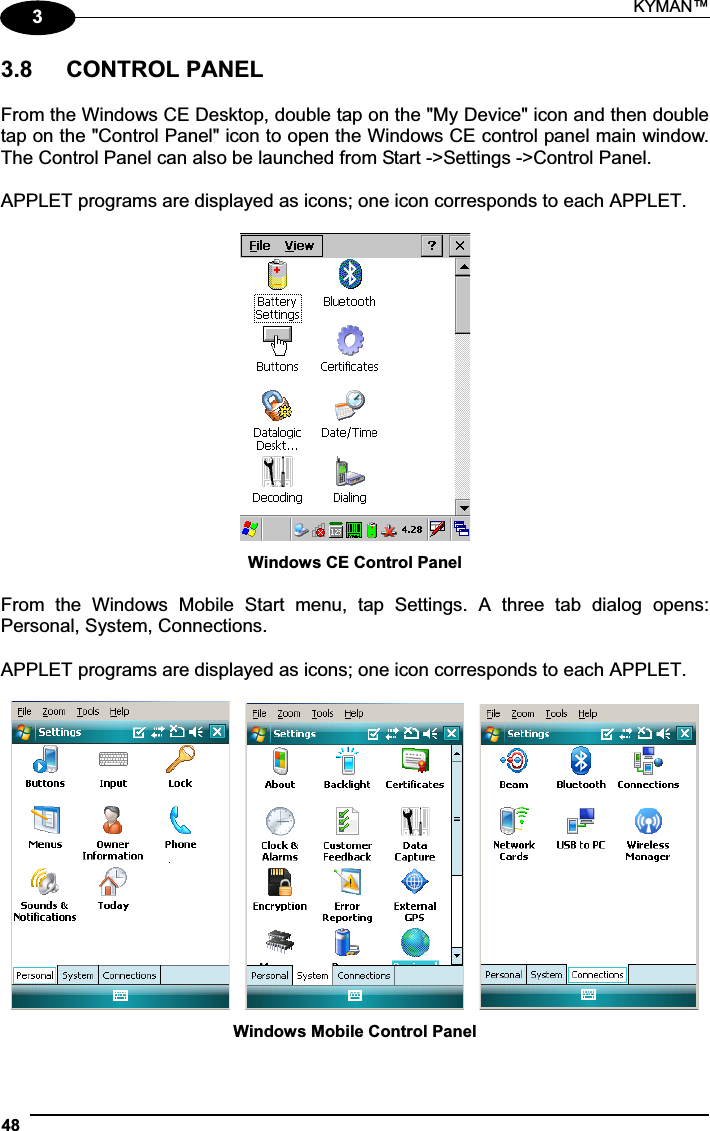KYMAN™ 4833.8   CONTROL PANEL From the Windows CE Desktop, double tap on the &quot;My Device&quot; icon and then double tap on the &quot;Control Panel&quot; icon to open the Windows CE control panel main window. The Control Panel can also be launched from Start -&gt;Settings -&gt;Control Panel. APPLET programs are displayed as icons; one icon corresponds to each APPLET. Windows CE Control Panel From  the  Windows  Mobile  Start  menu,  tap  Settings.  A  three  tab  dialog  opens: Personal, System, Connections. APPLET programs are displayed as icons; one icon corresponds to each APPLET. Windows Mobile Control Panel 