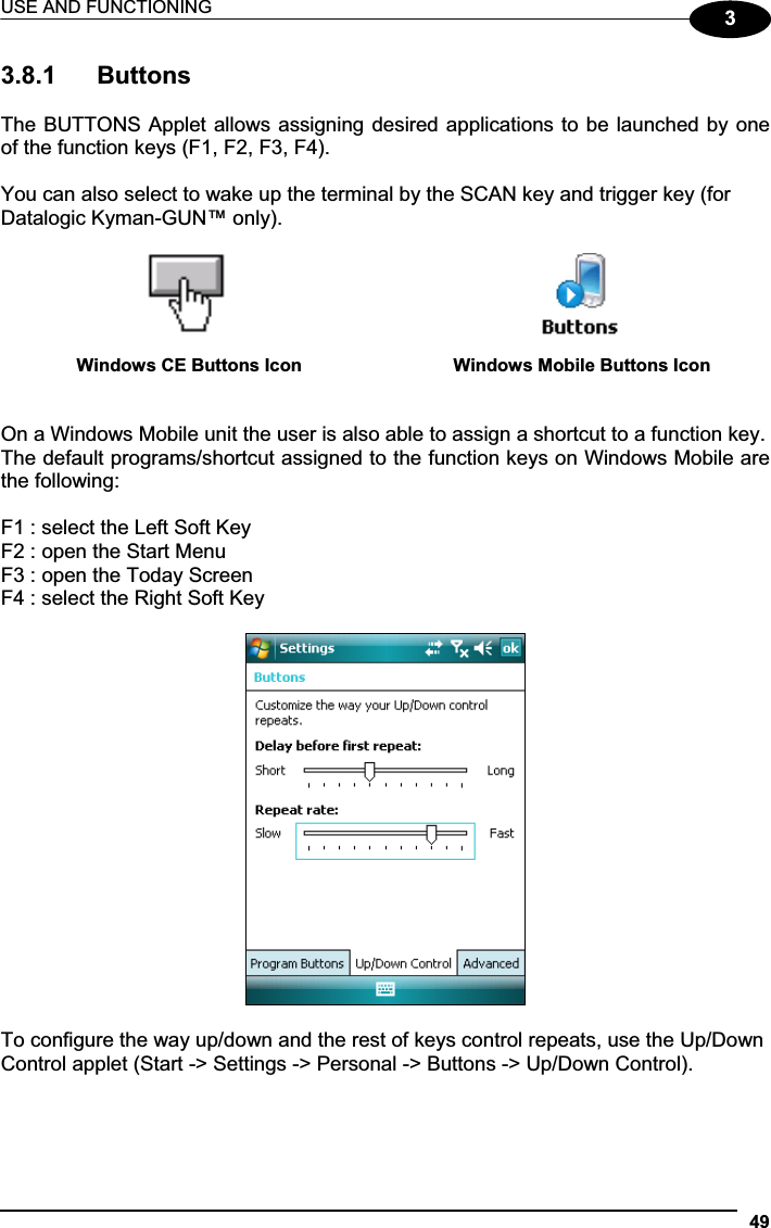 USE AND FUNCTIONING 4933.8.1  Buttons The BUTTONS Applet allows assigning desired applications to be launched by one of the function keys (F1, F2, F3, F4). You can also select to wake up the terminal by the SCAN key and trigger key (for Datalogic Kyman-GUN™ only). Windows CE Buttons Icon  Windows Mobile Buttons Icon On a Windows Mobile unit the user is also able to assign a shortcut to a function key. The default programs/shortcut assigned to the function keys on Windows Mobile are the following: F1 : select the Left Soft Key F2 : open the Start Menu F3 : open the Today Screen F4 : select the Right Soft Key To configure the way up/down and the rest of keys control repeats, use the Up/Down Control applet (Start -&gt; Settings -&gt; Personal -&gt; Buttons -&gt; Up/Down Control). 