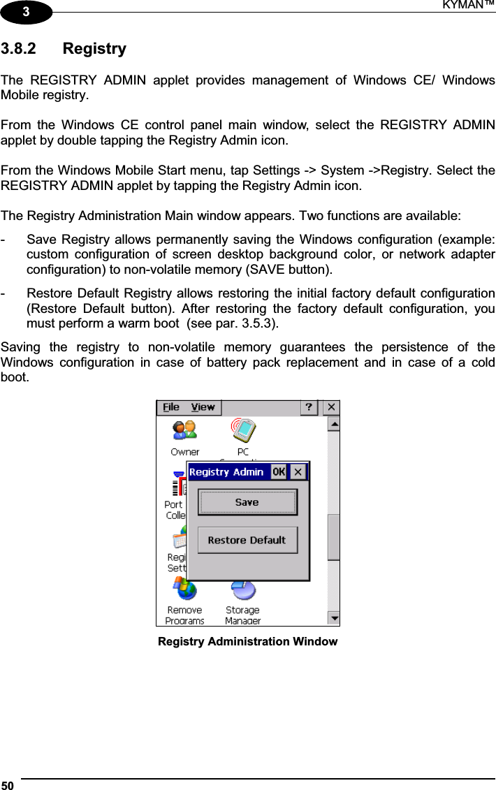 KYMAN™ 5033.8.2  Registry The  REGISTRY  ADMIN  applet  provides  management  of  Windows  CE/  Windows Mobile registry. From  the  Windows  CE  control  panel  main  window,  select  the  REGISTRY  ADMIN applet by double tapping the Registry Admin icon. From the Windows Mobile Start menu, tap Settings -&gt; System -&gt;Registry. Select the REGISTRY ADMIN applet by tapping the Registry Admin icon. The Registry Administration Main window appears. Two functions are available: -  Save Registry allows permanently saving the Windows configuration (example: custom  configuration  of  screen  desktop  background  color,  or  network  adapter configuration) to non-volatile memory (SAVE button). -  Restore Default Registry allows restoring the initial factory default configuration (Restore  Default  button).  After  restoring  the  factory  default  configuration,  you must perform a warm boot  (see par. 3.5.3). Saving  the  registry  to  non-volatile  memory  guarantees  the  persistence  of  the Windows  configuration  in  case  of  battery  pack  replacement  and  in  case  of  a  cold boot. Registry Administration Window 