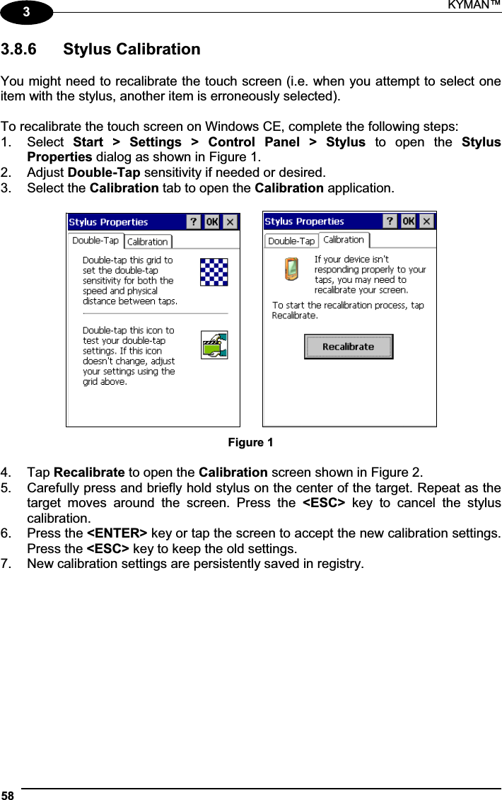 KYMAN™ 5833.8.6  Stylus Calibration You might need to recalibrate the touch screen (i.e. when you attempt to select one item with the stylus, another item is erroneously selected). To recalibrate the touch screen on Windows CE, complete the following steps: 1.  Select  Start  &gt;  Settings  &gt;  Control  Panel  &gt;  Stylus  to  open  the  Stylus Properties dialog as shown in Figure 1. 2.  Adjust Double-Tap sensitivity if needed or desired. 3.  Select the Calibration tab to open the Calibration application.       Figure 1 4.  Tap Recalibrate to open the Calibration screen shown in Figure 2. 5.  Carefully press and briefly hold stylus on the center of the target. Repeat as the target  moves  around  the  screen.  Press  the  &lt;ESC&gt;  key  to  cancel  the  stylus calibration.  6.  Press the &lt;ENTER&gt; key or tap the screen to accept the new calibration settings. Press the &lt;ESC&gt; key to keep the old settings. 7.  New calibration settings are persistently saved in registry. 