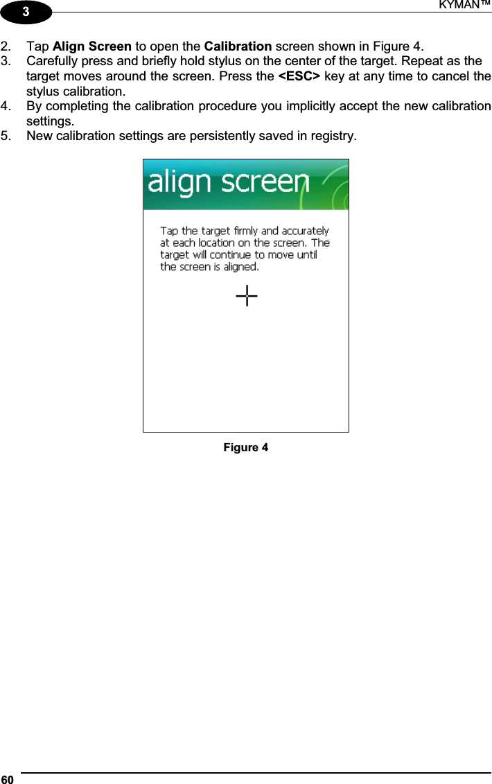 KYMAN™ 6032.  Tap Align Screen to open the Calibration screen shown in Figure 4. 3.  Carefully press and briefly hold stylus on the center of the target. Repeat as the target moves around the screen. Press the &lt;ESC&gt; key at any time to cancel the stylus calibration. 4.  By completing the calibration procedure you implicitly accept the new calibration settings. 5.  New calibration settings are persistently saved in registry. Figure 4 