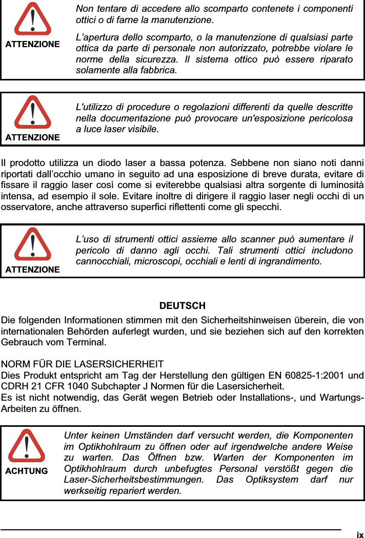   ixATTENZIONENon tentare di accedere allo scomparto contenete i componenti ottici o di farne la manutenzione. L’apertura dello scomparto, o la manutenzione di qualsiasi parte ottica da parte di personale non autorizzato, potrebbe violare le norme  della  sicurezza.  Il  sistema  ottico  può  essere  riparato solamente alla fabbrica. ATTENZIONEL&apos;utilizzo di procedure o regolazioni differenti da quelle descritte nella  documentazione  può  provocare  un&apos;esposizione  pericolosa a luce laser visibile. Il  prodotto  utilizza  un  diodo  laser  a  bassa  potenza. Sebbene  non  siano  noti  danni riportati dall’occhio umano in seguito ad una esposizione di breve durata, evitare di fissare il raggio laser  così come si eviterebbe qualsiasi altra sorgente di luminosità intensa, ad esempio il sole. Evitare inoltre di dirigere il raggio laser negli occhi di un osservatore, anche attraverso superfici riflettenti come gli specchi. ATTENZIONEL’uso  di  strumenti  ottici  assieme  allo scanner può  aumentare  il pericolo  di  danno  agli  occhi.  Tali  strumenti  ottici  includono cannocchiali, microscopi, occhiali e lenti di ingrandimento. DEUTSCHDie folgenden Informationen stimmen mit den Sicherheitshinweisen überein, die von internationalen Behörden auferlegt wurden, und sie beziehen sich auf den korrekten Gebrauch vom Terminal. NORM FÜR DIE LASERSICHERHEIT Dies Produkt entspricht am Tag der Herstellung den gültigen EN 60825-1:2001 und CDRH 21 CFR 1040 Subchapter J Normen für die Lasersicherheit. Es ist nicht notwendig, das Gerät wegen Betrieb oder Installations-, und Wartungs-Arbeiten zu öffnen. ACHTUNG Unter  keinen  Umständen  darf  versucht  werden, die  Komponenten im  Optikhohlraum  zu  öffnen  oder  auf  irgendwelche  andere  Weise zu  warten.  Das  Öffnen  bzw.  Warten  der  Komponenten  im Optikhohlraum  durch  unbefugtes  Personal  verstößt  gegen  die Laser-Sicherheitsbestimmungen.  Das  Optiksystem  darf  nur werkseitig repariert werden. 