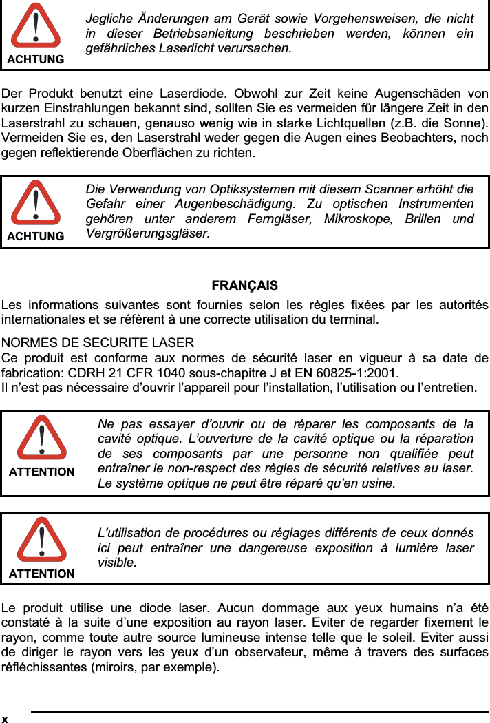 xACHTUNG Jegliche Änderungen  am  Gerät  sowie  Vorgehensweisen,  die  nicht in  dieser  Betriebsanleitung  beschrieben  werden,  können  ein gefährliches Laserlicht verursachen. Der  Produkt  benutzt  eine  Laserdiode.  Obwohl  zur  Zeit  keine  Augenschäden  von kurzen Einstrahlungen bekannt sind, sollten Sie es vermeiden für längere Zeit in den Laserstrahl zu schauen, genauso wenig wie in starke Lichtquellen (z.B. die Sonne). Vermeiden Sie es, den Laserstrahl weder gegen die Augen eines Beobachters, noch gegen reflektierende Oberflächen zu richten. ACHTUNG Die Verwendung von Optiksystemen mit diesem Scanner erhöht die Gefahr  einer  Augenbeschädigung.  Zu  optischen  Instrumenten gehören  unter  anderem  Ferngläser,  Mikroskope,  Brillen  und Vergrößerungsgläser. FRANÇAIS Les  informations  suivantes  sont  fournies  selon  les  règles  fixées  par  les  autorités internationales et se réfèrent à une correcte utilisation du terminal. NORMES DE SECURITE LASER Ce  produit  est  conforme  aux  normes  de  sécurité  laser  en  vigueur  à  sa  date  de fabrication: CDRH 21 CFR 1040 sous-chapitre J et EN 60825-1:2001. Il n’est pas nécessaire d’ouvrir l’appareil pour l’installation, l’utilisation ou l’entretien. ATTENTION Ne  pas  essayer  d’ouvrir  ou  de  réparer  les  composants  de  la cavité  optique.  L’ouverture  de  la  cavité  optique  ou  la  réparation de  ses  composants  par  une  personne  non  qualifiée  peut entraîner le non-respect des règles de sécurité relatives au laser. Le système optique ne peut être réparé qu’en usine. ATTENTION L&apos;utilisation de procédures ou réglages différents de ceux donnés ici  peut  entraîner  une  dangereuse  exposition  à  lumière  laser visible.Le  produit  utilise  une  diode  laser.  Aucun  dommage  aux  yeux  humains  n’a  été constaté à  la  suite  d’une  exposition  au  rayon  laser.  Eviter  de  regarder  fixement  le rayon, comme toute autre source lumineuse intense telle que le soleil. Eviter aussi de  diriger  le  rayon  vers  les  yeux  d’un  observateur,  même  à  travers  des  surfaces réfléchissantes (miroirs, par exemple). 