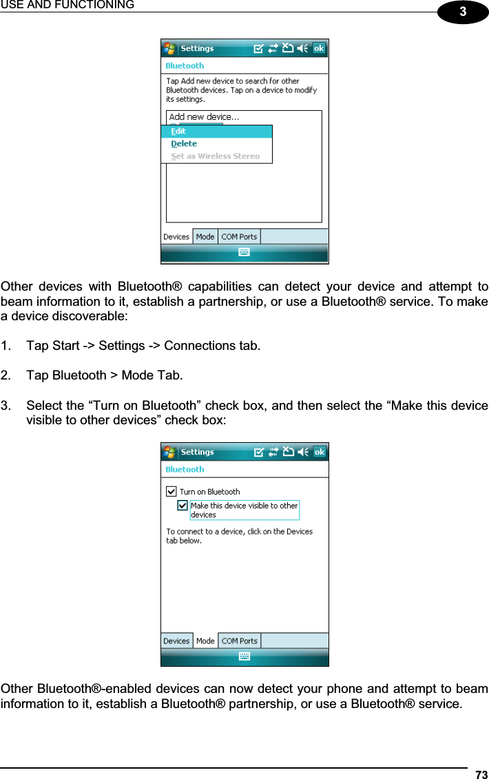 USE AND FUNCTIONING 733Other  devices  with  Bluetooth®  capabilities  can  detect  your  device  and  attempt  to beam information to it, establish a partnership, or use a Bluetooth® service. To make a device discoverable: 1.  Tap Start -&gt; Settings -&gt; Connections tab.  2.  Tap Bluetooth &gt; Mode Tab. 3.  Select the “Turn on Bluetooth” check box, and then select the “Make this device visible to other devices” check box: Other Bluetooth®-enabled devices can now detect your phone and attempt to beam information to it, establish a Bluetooth® partnership, or use a Bluetooth® service. 