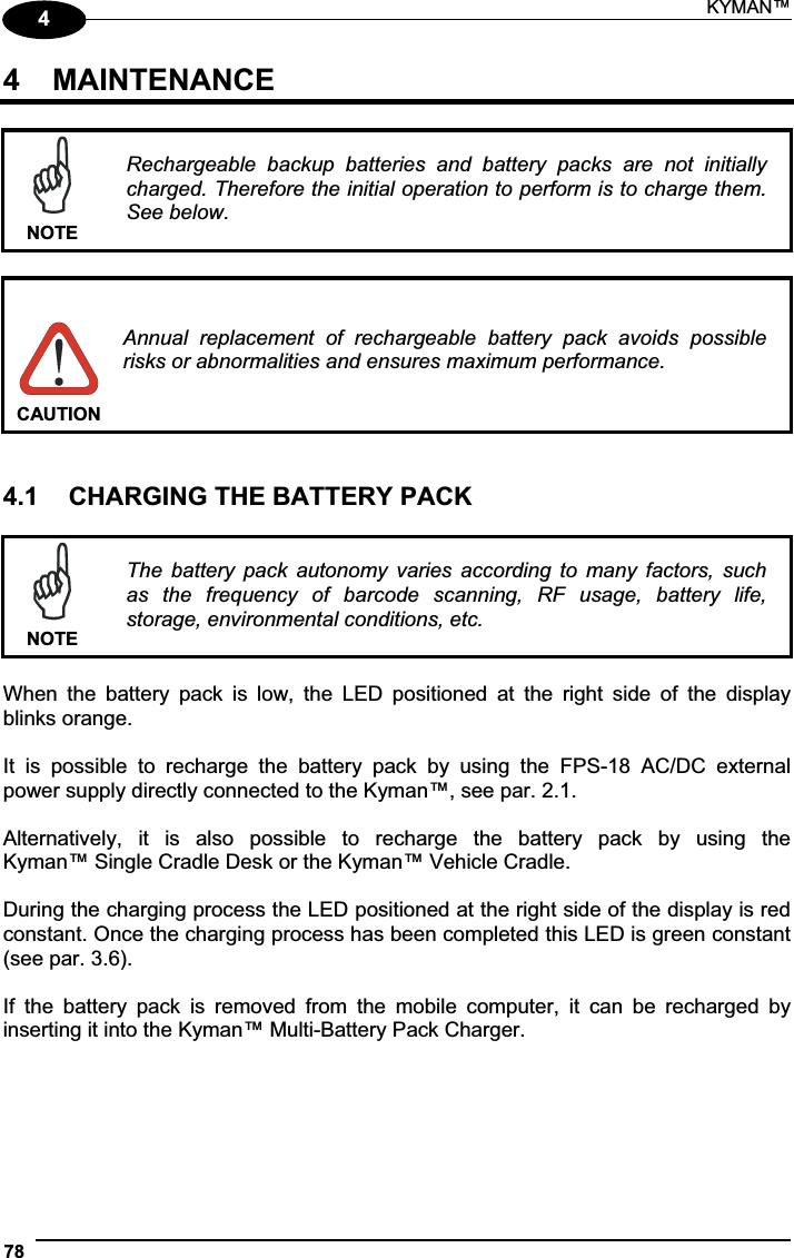 KYMAN™ 7844  MAINTENANCE NOTERechargeable  backup  batteries  and  battery  packs  are  not  initially charged. Therefore the initial operation to perform is to charge them. See below. CAUTION Annual  replacement  of  rechargeable  battery  pack  avoids  possible risks or abnormalities and ensures maximum performance. 4.1  CHARGING THE BATTERY PACK NOTEThe  battery  pack  autonomy  varies  according  to  many  factors,  such as  the  frequency  of  barcode  scanning,  RF  usage,  battery  life, storage, environmental conditions, etc. When  the  battery  pack  is  low,  the  LED  positioned  at  the  right  side  of  the  display blinks orange. It  is  possible  to  recharge  the  battery  pack  by  using  the  FPS-18  AC/DC  external power supply directly connected to the Kyman™, see par. 2.1. Alternatively,  it  is  also  possible  to  recharge  the  battery  pack  by  using  the  Kyman™ Single Cradle Desk or the Kyman™ Vehicle Cradle. During the charging process the LED positioned at the right side of the display is red constant. Once the charging process has been completed this LED is green constant (see par. 3.6). If  the  battery  pack  is  removed  from  the  mobile  computer,  it  can  be  recharged  by inserting it into the Kyman™ Multi-Battery Pack Charger. 