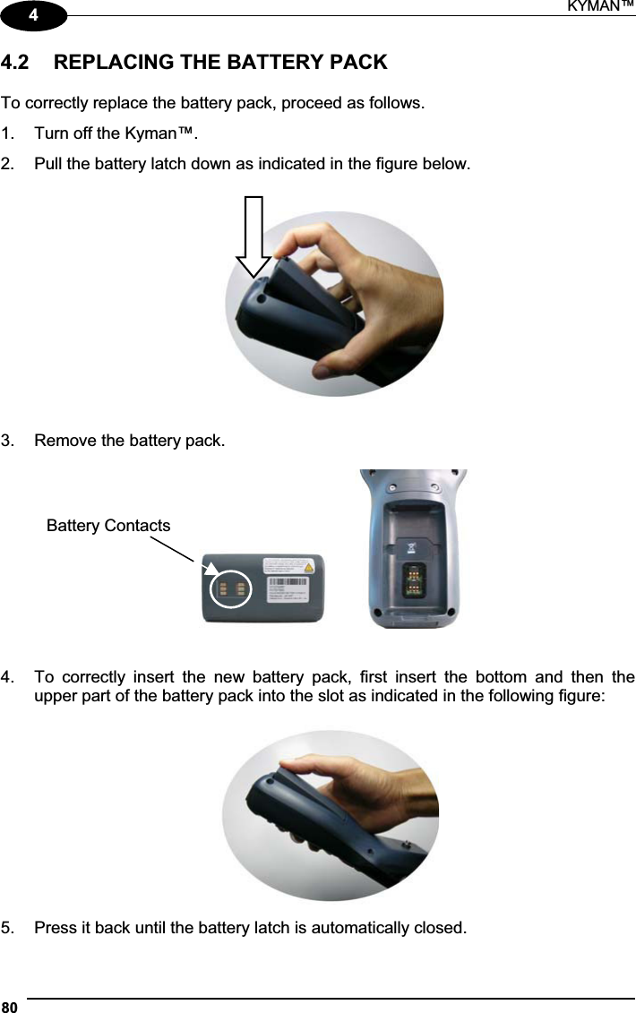 KYMAN™ 8044.2  REPLACING THE BATTERY PACK To correctly replace the battery pack, proceed as follows. 1.  Turn off the Kyman™. 2.  Pull the battery latch down as indicated in the figure below. 3.  Remove the battery pack.       4.  To  correctly  insert  the  new  battery  pack,  first  insert  the  bottom  and  then  the upper part of the battery pack into the slot as indicated in the following figure: 5.  Press it back until the battery latch is automatically closed. Battery Contacts 
