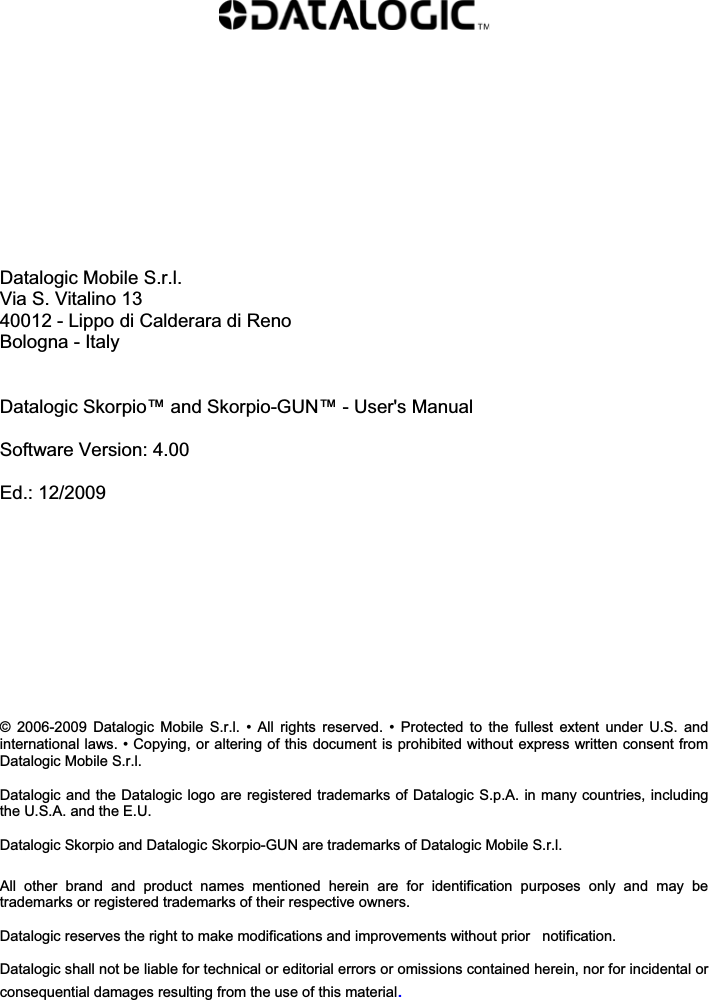             Datalogic Mobile S.r.l. Via S. Vitalino 13 40012 - Lippo di Calderara di Reno Bologna - Italy   Datalogic Skorpio™ and Skorpio-GUN™ - User&apos;s Manual  Software Version: 4.00  Ed.: 12/2009           ©  2006-2009  Datalogic  Mobile  S.r.l.  • All rights reserved.  •  Protected  to  the  fullest extent under  U.S.  and international laws. • Copying, or altering of this document is prohibited without express written consent from Datalogic Mobile S.r.l.  Datalogic and the Datalogic logo are registered trademarks of Datalogic S.p.A. in many countries, including the U.S.A. and the E.U.  Datalogic Skorpio and Datalogic Skorpio-GUN are trademarks of Datalogic Mobile S.r.l.   All  other  brand  and  product  names  mentioned  herein  are  for  identification  purposes  only  and  may  be trademarks or registered trademarks of their respective owners.  Datalogic reserves the right to make modifications and improvements without prior   notification.  Datalogic shall not be liable for technical or editorial errors or omissions contained herein, nor for incidental or consequential damages resulting from the use of this material. 