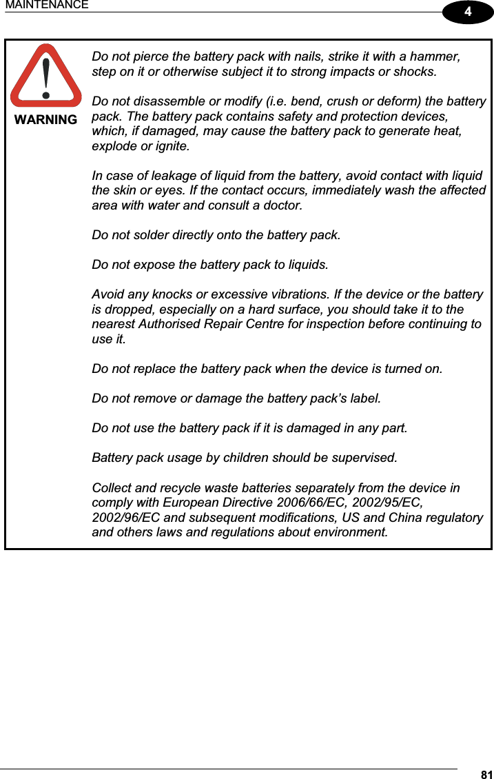 MAINTENANCE 814WARNING Do not pierce the battery pack with nails, strike it with a hammer, step on it or otherwise subject it to strong impacts or shocks. Do not disassemble or modify (i.e. bend, crush or deform) the battery pack. The battery pack contains safety and protection devices, which, if damaged, may cause the battery pack to generate heat, explode or ignite.  In case of leakage of liquid from the battery, avoid contact with liquid the skin or eyes. If the contact occurs, immediately wash the affected area with water and consult a doctor. Do not solder directly onto the battery pack. Do not expose the battery pack to liquids.  Avoid any knocks or excessive vibrations. If the device or the battery is dropped, especially on a hard surface, you should take it to the nearest Authorised Repair Centre for inspection before continuing to use it.  Do not replace the battery pack when the device is turned on. Do not remove or damage the battery pack’s label.  Do not use the battery pack if it is damaged in any part.  Battery pack usage by children should be supervised.  Collect and recycle waste batteries separately from the device in comply with European Directive 2006/66/EC, 2002/95/EC, 2002/96/EC and subsequent modifications, US and China regulatory and others laws and regulations about environment.  