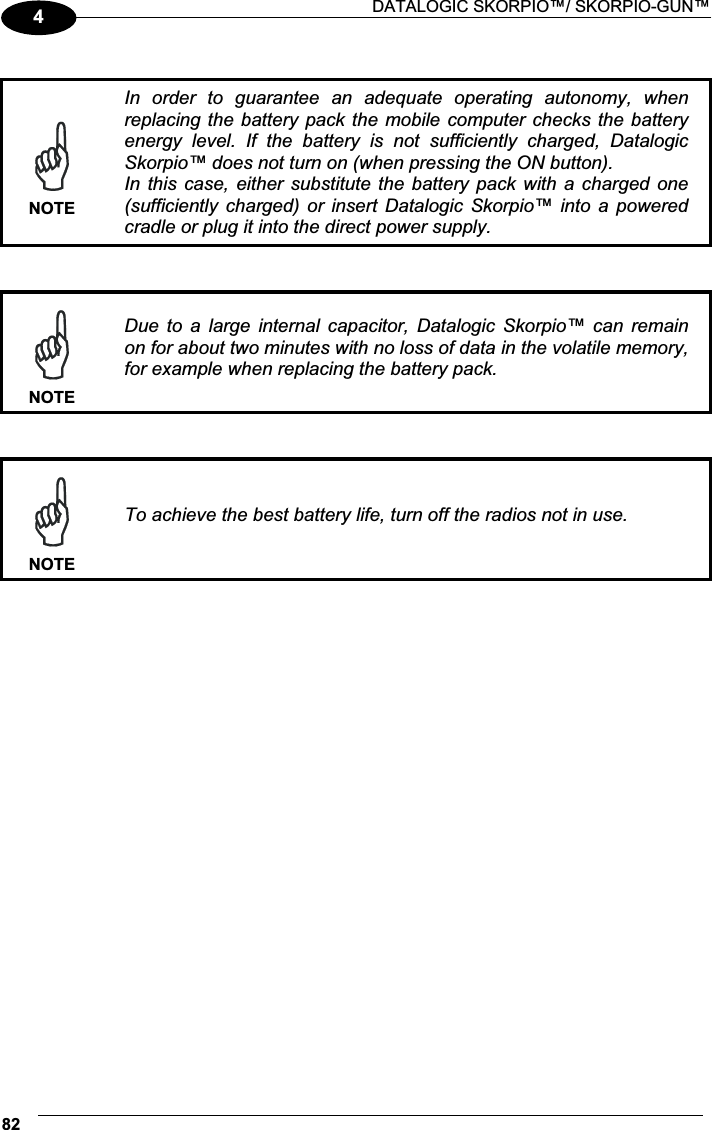  DATALOGIC SKORPIO™/ SKORPIO-GUN™ 824  NOTEIn  order  to  guarantee  an  adequate  operating  autonomy,  when replacing the battery pack the  mobile computer checks the  battery energy  level.  If  the  battery  is  not  sufficiently  charged,  Datalogic Skorpio™ does not turn on (when pressing the ON button). In this case,  either  substitute  the battery pack  with  a  charged  one (sufficiently charged)  or  insert  Datalogic  Skorpio™  into  a  powered cradle or plug it into the direct power supply.    NOTEDue  to  a  large  internal  capacitor,  Datalogic  Skorpio™  can  remain on for about two minutes with no loss of data in the volatile memory, for example when replacing the battery pack.    NOTETo achieve the best battery life, turn off the radios not in use. 