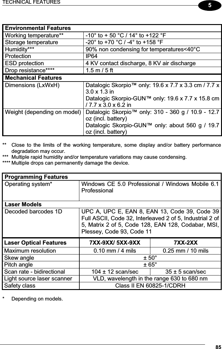 TECHNICAL FEATURES 855 Environmental Features Working temperature**  -10° to + 50 °C / 14° to +122 °F Storage temperature  -20° to +70 °C / -4° to +158 °F Humidity***  90% non condensing for temperatures&lt;40°C Protection  IP64 ESD protection  4 KV contact discharge, 8 KV air discharge Drop resistance****  1.5 m / 5 ft Mechanical Features Dimensions (LxWxH)  Datalogic Skorpio™ only: 19.6 x 7.7 x 3.3 cm / 7.7 x 3.0 x 1.3 in Datalogic Skorpio-GUN™ only: 19.6 x 7.7 x 15.8 cm / 7.7 x 3.0 x 6.2 in Weight (depending on model) Datalogic Skorpio™ only: 310 - 360 g / 10.9 - 12.7 oz (incl. battery) Datalogic  Skorpio-GUN™  only: about  560  g  / 19.7 oz (incl. battery)  **  Close  to  the  limits  of  the  working  temperature,  some  display  and/or  battery  performance  degradation may occur. ***  Multiple rapid humidity and/or temperature variations may cause condensing. **** Multiple drops can permanently damage the device.  Programming Features Operating system*  Windows CE 5.0 Professional / Windows Mobile 6.1 Professional  Laser Models   Decoded barcodes 1D   UPC A, UPC E, EAN 8, EAN 13, Code 39, Code 39 Full ASCII, Code 32, Interleaved 2 of 5, Industrial 2 of 5, Matrix 2 of 5, Code 128, EAN 128, Codabar, MSI, Plessey, Code 93, Code 11 Laser Optical Features 7XX-9XX/ 5XX-9XX   7XX-2XX  Maximum resolution  0.10 mm / 4 mils  0.25 mm / 10 mils Skew angle  ± 50° Pitch angle  ± 65° Scan rate - bidirectional  104 ± 12 scan/sec  35 ± 5 scan/sec Light source laser scanner  VLD, wavelength in the range 630 to 680 nm Safety class  Class II EN 60825-1/CDRH  *  Depending on models. 