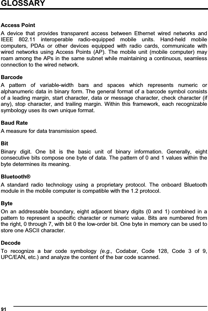  91  GLOSSARY  Access Point A  device  that  provides  transparent  access  between  Ethernet  wired  networks  and IEEE  802.11  interoperable  radio-equipped  mobile  units.  Hand-held  mobile computers,  PDAs  or  other  devices  equipped  with  radio  cards,  communicate  with wired  networks  using  Access  Points  (AP).  The  mobile  unit  (mobile  computer)  may roam among the APs in the same subnet while maintaining a continuous, seamless connection to the wired network.  Barcode A  pattern  of  variable-width  bars  and  spaces  which  represents  numeric  or alphanumeric data in binary form. The general format of a barcode symbol consists of a leading  margin, start character, data  or message character, check character (if any),  stop  character,  and  trailing  margin.  Within  this  framework,  each  recognizable symbology uses its own unique format.  Baud Rate A measure for data transmission speed.  BitBinary  digit.  One  bit  is  the  basic  unit  of  binary  information.  Generally,  eight consecutive bits compose one byte of data. The pattern of 0 and 1 values within the byte determines its meaning.  Bluetooth® A  standard  radio  technology  using  a  proprietary  protocol.  The  onboard  Bluetooth module in the mobile computer is compatible with the 1.2 protocol.  Byte On  an  addressable  boundary,  eight  adjacent  binary  digits  (0  and  1)  combined  in  a pattern to represent  a  specific  character  or  numeric  value.  Bits  are  numbered  from the right, 0 through 7, with bit 0 the low-order bit. One byte in memory can be used to store one ASCII character.  Decode To  recognize  a  bar  code  symbology  (e.g., Codabar,  Code  128,  Code  3  of  9, UPC/EAN, etc.) and analyze the content of the bar code scanned.  