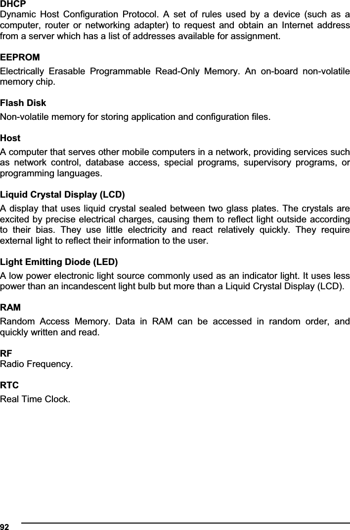  92DHCPDynamic  Host  Configuration  Protocol.  A  set  of  rules  used  by  a  device  (such  as  a computer,  router  or  networking  adapter)  to  request  and  obtain  an  Internet  address from a server which has a list of addresses available for assignment.  EEPROMElectrically  Erasable  Programmable  Read-Only  Memory.  An  on-board  non-volatile memory chip.  Flash Disk Non-volatile memory for storing application and configuration files.  HostA computer that serves other mobile computers in a network, providing services such as  network  control,  database  access,  special  programs,  supervisory  programs,  or programming languages.  Liquid Crystal Display (LCD) A display that  uses liquid crystal sealed  between two glass plates. The crystals are excited by precise electrical charges, causing them to reflect light outside according to  their  bias.  They  use  little  electricity  and  react  relatively  quickly.  They  require external light to reflect their information to the user.  Light Emitting Diode (LED) A low power electronic light source commonly used as an indicator light. It uses less power than an incandescent light bulb but more than a Liquid Crystal Display (LCD).  RAM Random  Access  Memory.  Data  in  RAM  can  be  accessed  in  random  order,  and quickly written and read.  RFRadio Frequency.  RTCReal Time Clock.  