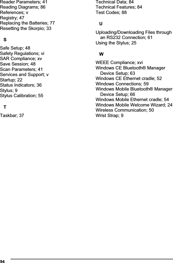  94Reader Parameters; 41 Reading Diagrams; 86 References; v Registry; 47 Replacing the Batteries; 77 Resetting the Skorpio; 33 SSafe Setup; 48 Safety Regulations; vi SAR Compliance; xv Save Session; 48 Scan Parameters; 41 Services and Support; v Startup; 22 Status Indicators; 36 Stylus; 9 Stylus Calibration; 55 TTaskbar; 37 Technical Data; 84 Technical Features; 84 Test Codes; 88 UUploading/Downloading Files through an RS232 Connection; 61 Using the Stylus; 25 WWEEE Compliance; xvi Windows CE Bluetooth® Manager Device Setup; 63 Windows CE Ethernet cradle; 52 Windows Connections; 59 Windows Mobile Bluetooth® Manager Device Setup; 66 Windows Mobile Ethernet cradle; 54 Windows Mobile Welcome Wizard; 24 Wireless Communication; 50 Wrist Strap; 9 