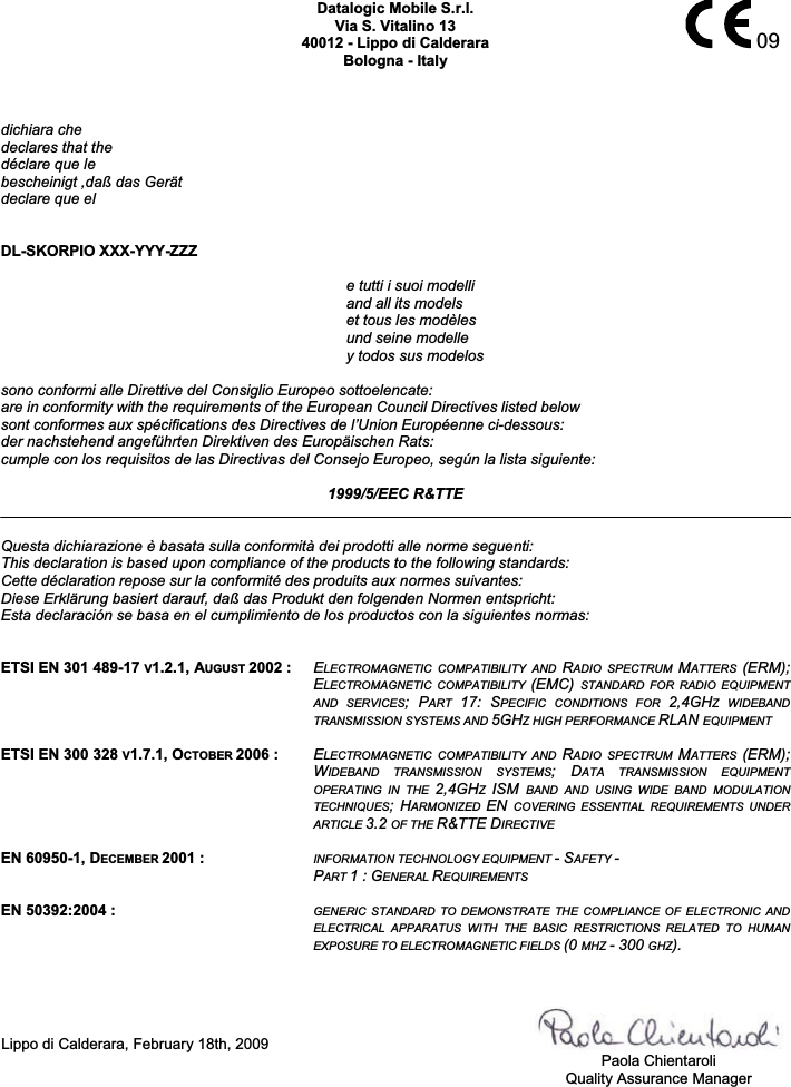    09Datalogic Mobile S.r.l. Via S. Vitalino 13 40012 - Lippo di Calderara Bologna - Italy dichiara che declares that the déclare que le bescheinigt ,daß das Gerät declare que el  DL-SKORPIO XXX-YYY-ZZZ  e tutti i suoi modelli     and all its models   et tous les modèles   und seine modelle   y todos sus modelos  sono conformi alle Direttive del Consiglio Europeo sottoelencate: are in conformity with the requirements of the European Council Directives listed below sont conformes aux spécifications des Directives de l’Union Européenne ci-dessous: der nachstehend angeführten Direktiven des Europäischen Rats: cumple con los requisitos de las Directivas del Consejo Europeo, según la lista siguiente:  1999/5/EEC R&amp;TTE  Questa dichiarazione è basata sulla conformità dei prodotti alle norme seguenti: This declaration is based upon compliance of the products to the following standards: Cette déclaration repose sur la conformité des produits aux normes suivantes: Diese Erklärung basiert darauf, daß das Produkt den folgenden Normen entspricht: Esta declaración se basa en el cumplimiento de los productos con la siguientes normas:   ETSI EN 301 489-17 V1.2.1, AUGUST 2002 : ELECTROMAGNETIC  COMPATIBILITY  AND  RADIO  SPECTRUM  MATTERS  (ERM); ELECTROMAGNETIC  COMPATIBILITY  (EMC)  STANDARD  FOR  RADIO  EQUIPMENT AND  SERVICES;  PART  17:  SPECIFIC  CONDITIONS  FOR  2,4GHZ  WIDEBAND TRANSMISSION SYSTEMS AND 5GHZ HIGH PERFORMANCE RLAN EQUIPMENT  ETSI EN 300 328 V1.7.1, OCTOBER 2006 : ELECTROMAGNETIC  COMPATIBILITY  AND  RADIO  SPECTRUM  MATTERS  (ERM); WIDEBAND  TRANSMISSION  SYSTEMS;  DATA  TRANSMISSION  EQUIPMENT OPERATING  IN  THE  2,4GHZISM  BAND  AND  USING  WIDE  BAND  MODULATION TECHNIQUES;  HARMONIZED  EN COVERING  ESSENTIAL  REQUIREMENTS  UNDER ARTICLE 3.2 OF THE R&amp;TTE DIRECTIVE  EN 60950-1, DECEMBER 2001 :  INFORMATION TECHNOLOGY EQUIPMENT - SAFETY -PART 1 : GENERAL REQUIREMENTS  EN 50392:2004 :  GENERIC  STANDARD  TO  DEMONSTRATE  THE  COMPLIANCE  OF  ELECTRONIC  AND ELECTRICAL  APPARATUS  WITH  THE  BASIC  RESTRICTIONS  RELATED  TO  HUMAN EXPOSURE TO ELECTROMAGNETIC FIELDS (0 MHZ - 300 GHZ).    Lippo di Calderara, February 18th, 2009     Paola Chientaroli   Quality Assurance Manager  