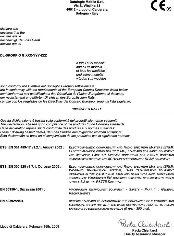   09Datalogic Mobile S.r.l. Via S. Vitalino 13 40012 - Lippo di Calderara Bologna - Italy dichiara che declares that the déclare que le bescheinigt ,daß das Gerät declare que el  DL-SKORPIO G XXX-YYY-ZZZ e tutti i suoi modelli     and all its models   et tous les modèles   und seine modelle   y todos sus modelos sono conformi alle Direttive del Consiglio Europeo sottoelencate: are in conformity with the requirements of the European Council Directives listed below sont conformes aux spécifications des Directives de l’Union Européenne ci-dessous: der nachstehend angeführten Direktiven des Europäischen Rats: cumple con los requisitos de las Directivas del Consejo Europeo, según la lista siguiente:  1999/5/EEC R&amp;TTE  Questa dichiarazione è basata sulla conformità dei prodotti alle norme seguenti: This declaration is based upon compliance of the products to the following standards: Cette déclaration repose sur la conformité des produits aux normes suivantes: Diese Erklärung basiert darauf, daß das Produkt den folgenden Normen entspricht: Esta declaración se basa en el cumplimiento de los productos con la siguientes normas:   ETSI EN 301 489-17 V1.2.1, AUGUST 2002 : ELECTROMAGNETIC  COMPATIBILITY  AND  RADIO  SPECTRUM  MATTERS  (ERM); ELECTROMAGNETIC  COMPATIBILITY  (EMC)  STANDARD  FOR  RADIO  EQUIPMENT AND  SERVICES;  PART  17:  SPECIFIC  CONDITIONS  FOR  2,4GHZ  WIDEBAND TRANSMISSION SYSTEMS AND 5GHZ HIGH PERFORMANCE RLAN EQUIPMENT  ETSI EN 300 328 V1.7.1, OCTOBER 2006 : ELECTROMAGNETIC  COMPATIBILITY  AND  RADIO  SPECTRUM  MATTERS  (ERM); WIDEBAND  TRANSMISSION  SYSTEMS;  DATA  TRANSMISSION  EQUIPMENT OPERATING  IN  THE  2,4GHZISM  BAND  AND  USING  WIDE  BAND  MODULATION TECHNIQUES;  HARMONIZED  EN COVERING  ESSENTIAL  REQUIREMENTS  UNDER ARTICLE 3.2 OF THE R&amp;TTE DIRECTIVE  EN 60950-1, DECEMBER 2001 : INFORMATION  TECHNOLOGY  EQUIPMENT  -  SAFETY  -  PART  1  :  GENERAL REQUIREMENTS  EN 50392:2004 GENERIC  STANDARD  TO  DEMONSTRATE  THE  COMPLIANCE  OF  ELECTRONIC  AND ELECTRICAL  APPARATUS  WITH  THE  BASIC  RESTRICTIONS  RELATED  TO  HUMAN EXPOSURE TO ELECTROMAGNETIC FIELDS (0 MHZ - 300 GHZ).  Lippo di Calderara, February 18th, 2009     Paola Chientaroli   Quality Assurance Manager   