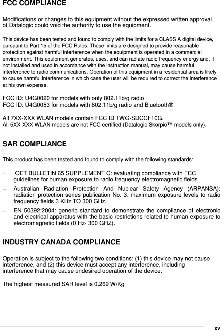           FCC COMPLIANCE  Modifications or changes to this equipment without the expressed written approval of Datalogic could void the authority to use the equipment.  This device has been tested and found to comply with the limits for a CLASS A digital device, pursuant to Part 15 of the FCC Rules. These limits are designed to provide reasonable protection against harmful interference when the equipment is operated in a commercial environment. This equipment generates, uses, and can radiate radio frequency energy and, if not installed and used in accordance with the instruction manual, may cause harmful interference to radio communications. Operation of this equipment in a residential area is likely to cause harmful interference in which case the user will be required to correct the interference at his own expense.  FCC ID: U4G0020 for models with only 802.11b/g radio FCC ID: U4G0053 for models with 802.11b/g radio and Bluetooth®  All 7XX-XXX WLAN models contain FCC ID TWG-SDCCF10G.  All 5XX-XXX WLAN models are not FCC certified (Datalogic Skorpio™ models only).  SAR COMPLIANCE  This product has been tested and found to comply with the following standards:   −  OET BULLETIN 65 SUPPLEMENT C: evaluating compliance with FCC guidelines for human exposure to radio frequency electromagnetic fields.   − Australian  Radiation  Protection  And  Nuclear  Safety  Agency  (ARPANSA): radiation protection series publication No. 3: maximum exposure levels to radio frequency fields 3 KHz TO 300 GHz.   − EN  50392:2004:  generic  standard  to  demonstrate  the  compliance  of  electronic and electrical apparatus with the basic restrictions related to human exposure to electromagnetic fields (0 Hz- 300 GHZ).  INDUSTRY CANADA COMPLIANCE  Operation is subject to the following two conditions: (1) this device may not cause interference, and (2) this device must accept any interference, including interference that may cause undesired operation of the device.  The highest measured SAR level is 0.269 W/Kg      xv 