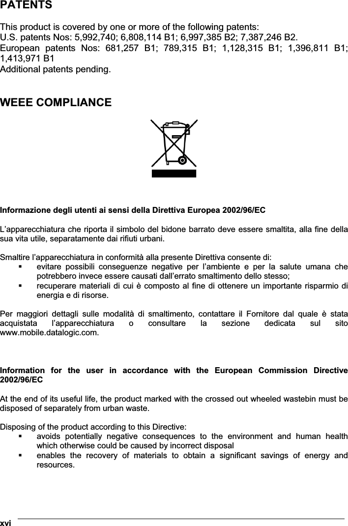  xvi PATENTS  This product is covered by one or more of the following patents: U.S. patents Nos: 5,992,740; 6,808,114 B1; 6,997,385 B2; 7,387,246 B2. European  patents  Nos:  681,257  B1;  789,315  B1;  1,128,315  B1;  1,396,811  B1; 1,413,971 B1 Additional patents pending.   WEEE COMPLIANCE      Informazione degli utenti ai sensi della Direttiva Europea 2002/96/EC  L’apparecchiatura che riporta il simbolo del bidone barrato deve essere smaltita, alla fine della sua vita utile, separatamente dai rifiuti urbani.  Smaltire l’apparecchiatura in conformità alla presente Direttiva consente di:  evitare  possibili  conseguenze  negative  per  l’ambiente  e  per  la  salute  umana  che potrebbero invece essere causati dall’errato smaltimento dello stesso;  recuperare materiali di cui è composto al fine di ottenere un importante risparmio di energia e di risorse.  Per  maggiori  dettagli  sulle  modalità  di  smaltimento,  contattare  il  Fornitore  dal  quale  è  stata acquistata  l’apparecchiatura  o  consultare  la  sezione  dedicata  sul  sito www.mobile.datalogic.com.    Information  for  the  user  in  accordance  with  the  European  Commission  Directive 2002/96/EC At the end of its useful life, the product marked with the crossed out wheeled wastebin must be disposed of separately from urban waste.  Disposing of the product according to this Directive:  avoids  potentially  negative  consequences  to  the  environment  and  human  health which otherwise could be caused by incorrect disposal  enables  the  recovery  of  materials  to  obtain  a  significant  savings  of  energy  and resources.  