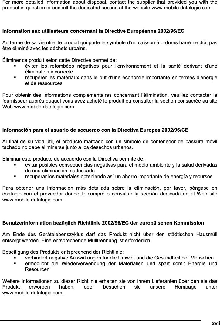  xvii For  more  detailed  information  about  disposal,  contact  the  supplier  that  provided  you  with  the product in question or consult the dedicated section at the website www.mobile.datalogic.com.    Information aux utilisateurs concernant la Directive Européenne 2002/96/EC  Au terme de sa vie utile, le produit qui porte le symbole d&apos;un caisson à ordures barré ne doit pas être éliminé avec les déchets urbains.  Éliminer ce produit selon cette Directive permet de:  éviter  les  retombées  négatives  pour  l&apos;environnement  et  la  santé  dérivant  d&apos;une élimination incorrecte  récupérer les matériaux dans le but d&apos;une économie importante en termes d&apos;énergie et de ressources  Pour  obtenir  des  informations  complémentaires  concernant  l&apos;élimination,  veuillez  contacter  le fournisseur auprès duquel vous avez acheté le produit ou consulter la section consacrée au site Web www.mobile.datalogic.com.    Información para el usuario de accuerdo con la Directiva Europea 2002/96/CE  Al final  de su vida  útil, el producto marcado con un  simbolo de contenedor de bassura móvil tachado no debe eliminarse junto a los desechos urbanos.  Eliminar este producto de accuerdo con la Directiva permite de:  evitar posibles consecuencias negativas para el medio ambiente y la salud derivadas de una eliminación inadecuada  recuperar los materiales obteniendo así un ahorro importante de energía y recursos  Para  obtener  una  información  más  detallada  sobre  la  eliminación,  por  favor,  póngase  en contacto  con  el  proveedor  donde  lo  compró  o  consultar  la  sección  dedicada  en  el  Web  site www.mobile.datalogic.com.    Benutzerinformation bezüglich Richtlinie 2002/96/EC der europäischen Kommission  Am  Ende  des  Gerätelebenszyklus  darf  das  Produkt  nicht  über  den  städtischen  Hausmüll entsorgt werden. Eine entsprechende Mülltrennung ist erforderlich.   Beseitigung des Produkts entsprechend der Richtlinie:  verhindert negative Auswirkungen für die Umwelt und die Gesundheit der Menschen  ermöglicht  die  Wiederverwendung  der  Materialien  und  spart  somit  Energie  und Resourcen  Weitere Informationen zu dieser Richtlinie erhalten sie von ihrem Lieferanten über den sie das Produkt  erworben  haben,  oder  besuchen  sie  unsere  Hompage  unter www.mobile.datalogic.com. 