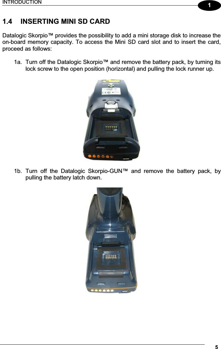 INTRODUCTION 511.4  INSERTING MINI SD CARD  Datalogic Skorpio™ provides the possibility to add a mini storage disk to increase the on-board memory capacity. To access the Mini SD card slot and to insert the card, proceed as follows:  1a.  Turn off the Datalogic Skorpio™ and remove the battery pack, by turning its lock screw to the open position (horizontal) and pulling the lock runner up.    1b.  Turn  off  the  Datalogic  Skorpio-GUN™  and  remove  the  battery  pack,  by pulling the battery latch down.        