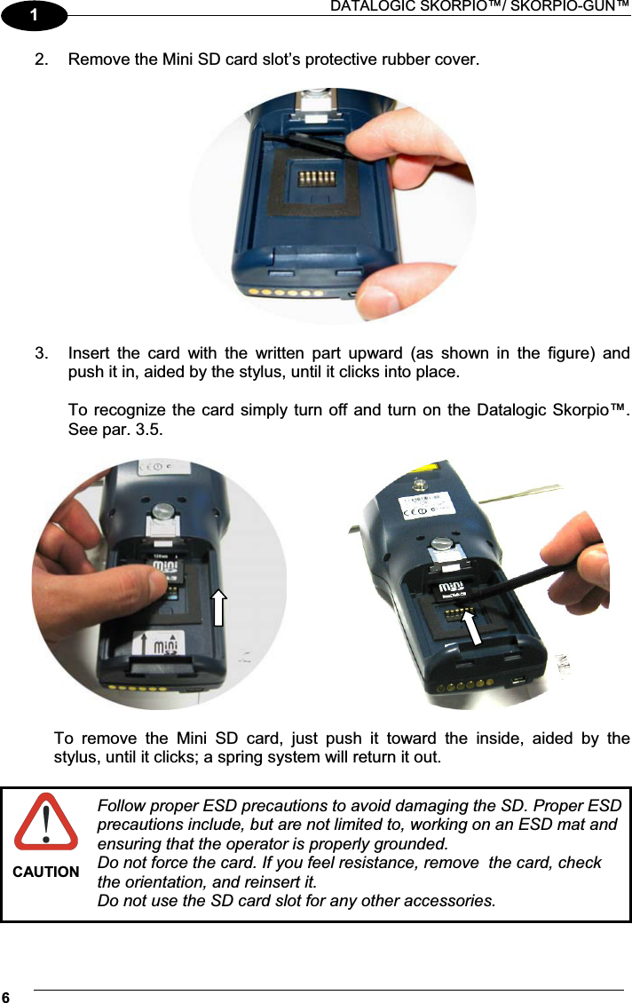  DATALOGIC SKORPIO™/ SKORPIO-GUN™ 612.  Remove the Mini SD card slot’s protective rubber cover.    3.  Insert  the  card  with  the  written  part  upward  (as  shown  in  the  figure)  and push it in, aided by the stylus, until it clicks into place.  To recognize the card simply turn off and turn on the Datalogic Skorpio™. See par. 3.5.       To  remove  the  Mini  SD  card,  just  push  it  toward  the  inside,  aided  by  the stylus, until it clicks; a spring system will return it out.   CAUTION Follow proper ESD precautions to avoid damaging the SD. Proper ESD precautions include, but are not limited to, working on an ESD mat and ensuring that the operator is properly grounded.  Do not force the card. If you feel resistance, remove  the card, check the orientation, and reinsert it.   Do not use the SD card slot for any other accessories. 