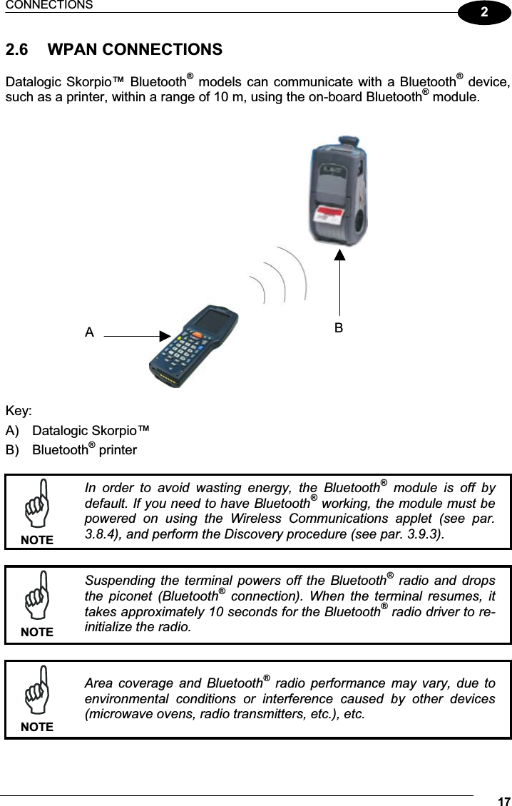 CONNECTIONS 1722.6  WPAN CONNECTIONS  Datalogic Skorpio™ Bluetooth® models can communicate with a Bluetooth® device, such as a printer, within a range of 10 m, using the on-board Bluetooth® module.     Key: A)  Datalogic Skorpio™ B)  Bluetooth® printer   NOTEIn  order  to  avoid  wasting  energy,  the  Bluetooth®  module  is  off  by default. If you need to have Bluetooth® working, the module must be powered  on  using  the  Wireless  Communications  applet  (see  par. 3.8.4), and perform the Discovery procedure (see par. 3.9.3).   NOTESuspending  the  terminal  powers  off  the  Bluetooth®  radio  and  drops the  piconet  (Bluetooth®  connection).  When  the  terminal  resumes,  it takes approximately 10 seconds for the Bluetooth® radio driver to re-initialize the radio.   NOTEArea  coverage  and  Bluetooth®  radio  performance  may  vary,  due  to environmental  conditions  or  interference  caused  by  other  devices (microwave ovens, radio transmitters, etc.), etc.  BA 