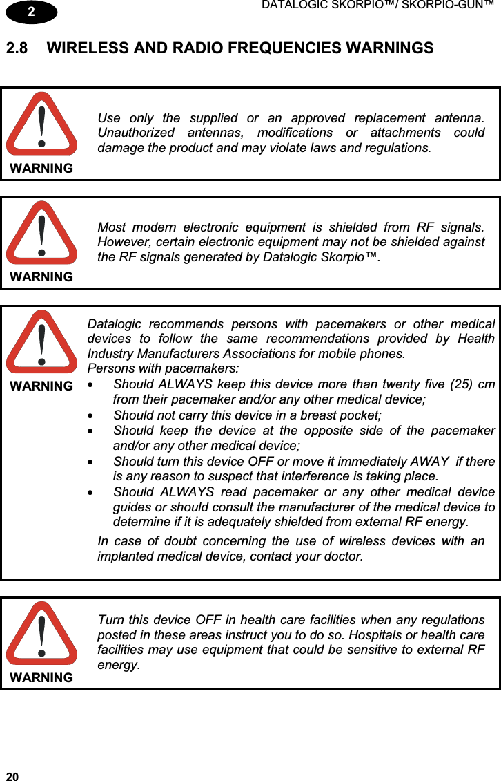  DATALOGIC SKORPIO™/ SKORPIO-GUN™ 2022.8  WIRELESS AND RADIO FREQUENCIES WARNINGS   WARNING Use  only  the  supplied  or  an  approved  replacement  antenna. Unauthorized  antennas,  modifications  or  attachments  could damage the product and may violate laws and regulations.  WARNING Most  modern  electronic  equipment  is  shielded  from  RF  signals. However, certain electronic equipment may not be shielded against the RF signals generated by Datalogic Skorpio™.  WARNING Datalogic  recommends  persons  with  pacemakers  or  other  medical devices  to  follow  the  same  recommendations  provided  by  Health Industry Manufacturers Associations for mobile phones. Persons with pacemakers: x Should ALWAYS  keep this  device more  than twenty five  (25) cm from their pacemaker and/or any other medical device; x Should not carry this device in a breast pocket; x Should  keep  the  device  at  the  opposite  side  of  the  pacemaker and/or any other medical device; x Should turn this device OFF or move it immediately AWAY  if there is any reason to suspect that interference is taking place. x Should  ALWAYS  read  pacemaker  or  any  other  medical  device guides or should consult the manufacturer of the medical device to determine if it is adequately shielded from external RF energy. In  case  of  doubt  concerning  the  use  of  wireless  devices  with  an implanted medical device, contact your doctor.  WARNING Turn this device OFF in health care facilities when any regulations posted in these areas instruct you to do so. Hospitals or health care facilities may use equipment that could be sensitive to external RF energy.   