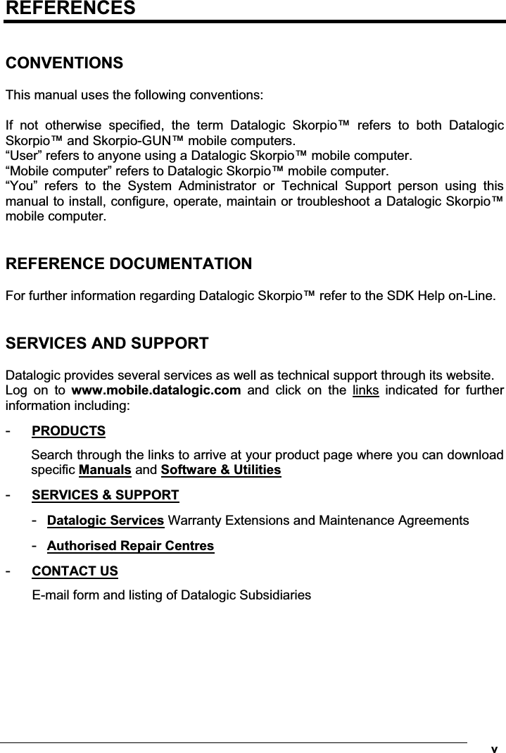  vREFERENCES  CONVENTIONS  This manual uses the following conventions:  If  not  otherwise  specified,  the  term  Datalogic  Skorpio™  refers  to  both  Datalogic Skorpio™ and Skorpio-GUN™ mobile computers. “User” refers to anyone using a Datalogic Skorpio™ mobile computer. “Mobile computer” refers to Datalogic Skorpio™ mobile computer. “You”  refers  to  the  System  Administrator  or  Technical  Support  person  using  this manual to install, configure, operate, maintain or troubleshoot a Datalogic Skorpio™ mobile computer.   REFERENCE DOCUMENTATION  For further information regarding Datalogic Skorpio™ refer to the SDK Help on-Line.   SERVICES AND SUPPORT  Datalogic provides several services as well as technical support through its website. Log  on  to  www.mobile.datalogic.com  and  click  on  the  links  indicated  for  further information including: -  PRODUCTS Search through the links to arrive at your product page where you can download specific Manuals and Software &amp; Utilities -  SERVICES &amp; SUPPORT -  Datalogic Services Warranty Extensions and Maintenance Agreements -  Authorised Repair Centres -  CONTACT US E-mail form and listing of Datalogic Subsidiaries 