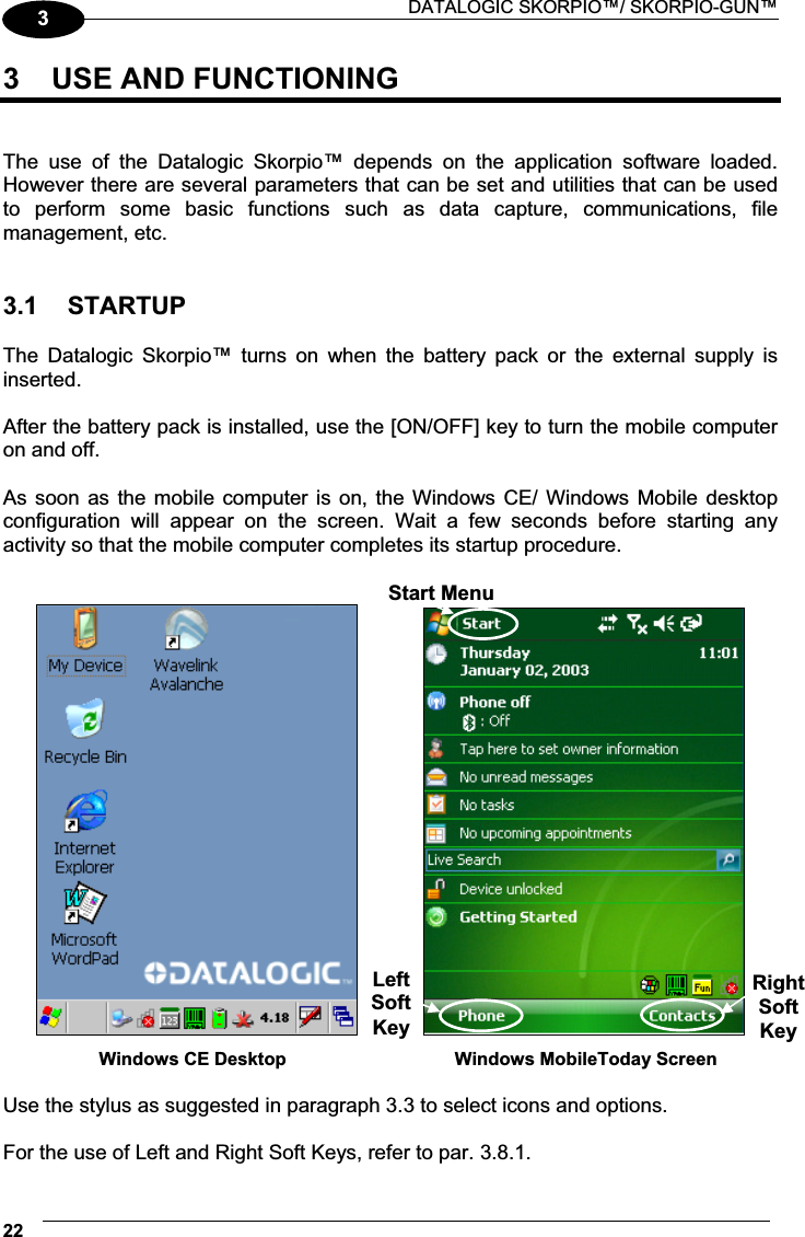  DATALOGIC SKORPIO™/ SKORPIO-GUN™ 2233  USE AND FUNCTIONING   The  use  of  the  Datalogic  Skorpio™  depends  on  the  application  software  loaded. However there are several parameters that can be set and utilities that can be used to  perform  some  basic  functions  such  as  data  capture,  communications,  file management, etc.   3.1  STARTUP  The  Datalogic  Skorpio™  turns  on  when  the  battery  pack  or  the  external  supply  is inserted.  After the battery pack is installed, use the [ON/OFF] key to turn the mobile computer on and off.  As soon as  the  mobile computer is on, the Windows CE/  Windows Mobile desktop configuration  will  appear  on  the  screen.  Wait  a  few  seconds  before  starting  any activity so that the mobile computer completes its startup procedure.                  Windows CE Desktop         Windows MobileToday Screen  Use the stylus as suggested in paragraph 3.3 to select icons and options.  For the use of Left and Right Soft Keys, refer to par. 3.8.1. Start MenuRightSoftKey LeftSoftKey 