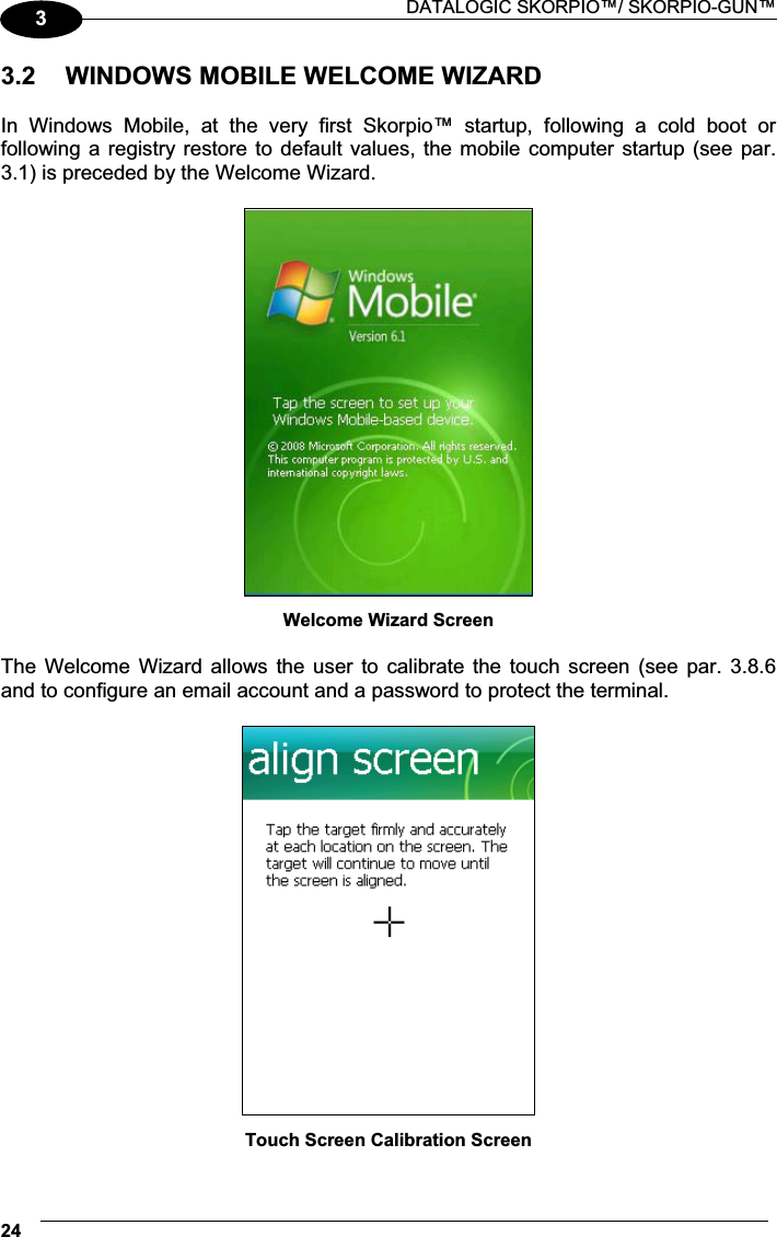 DATALOGIC SKORPIO™/ SKORPIO-GUN™ 2433.2  WINDOWS MOBILE WELCOME WIZARD  In  Windows  Mobile,  at  the  very  first  Skorpio™  startup,  following  a  cold  boot  or following a  registry restore to default values, the mobile computer startup (see par. 3.1) is preceded by the Welcome Wizard.   Welcome Wizard Screen  The Welcome  Wizard  allows the user  to  calibrate the touch  screen  (see par. 3.8.6 and to configure an email account and a password to protect the terminal.   Touch Screen Calibration Screen 