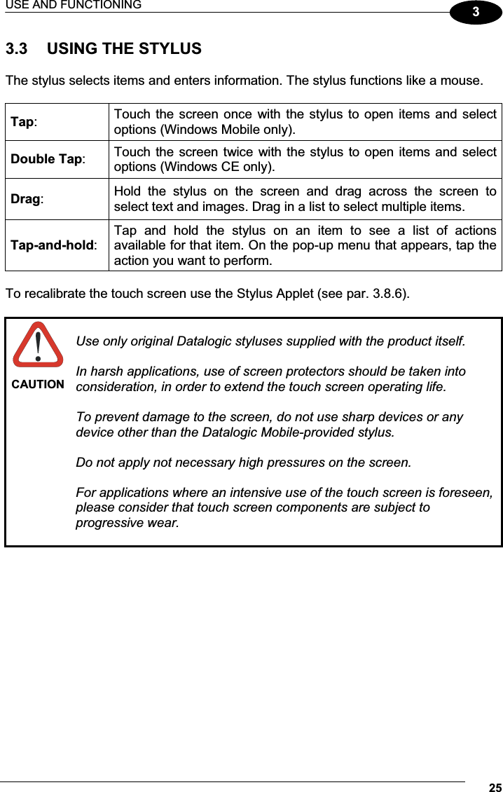 USE AND FUNCTIONING 2533.3  USING THE STYLUS  The stylus selects items and enters information. The stylus functions like a mouse.  Tap:  Touch the screen  once  with the stylus to open  items and select options (Windows Mobile only). Double Tap:  Touch the screen twice with the stylus to open items and select options (Windows CE only). Drag:  Hold  the  stylus  on  the  screen  and  drag  across  the  screen  to select text and images. Drag in a list to select multiple items. Tap-and-hold: Tap  and  hold  the  stylus  on  an  item  to  see  a  list  of  actions available for that item. On the pop-up menu that appears, tap the action you want to perform.  To recalibrate the touch screen use the Stylus Applet (see par. 3.8.6).   CAUTION Use only original Datalogic styluses supplied with the product itself. In harsh applications, use of screen protectors should be taken into consideration, in order to extend the touch screen operating life.  To prevent damage to the screen, do not use sharp devices or any device other than the Datalogic Mobile-provided stylus. Do not apply not necessary high pressures on the screen. For applications where an intensive use of the touch screen is foreseen, please consider that touch screen components are subject to progressive wear. 