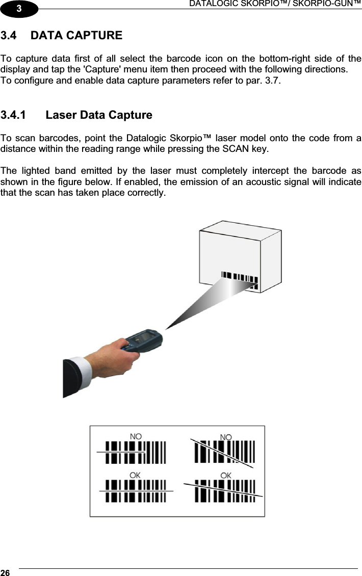  DATALOGIC SKORPIO™/ SKORPIO-GUN™ 2633.4  DATA CAPTURE  To  capture  data  first  of  all  select  the  barcode  icon  on  the  bottom-right  side  of  the display and tap the &apos;Capture&apos; menu item then proceed with the following directions. To configure and enable data capture parameters refer to par. 3.7.   3.4.1  Laser Data Capture  To scan barcodes, point the Datalogic Skorpio™ laser model onto the code from a distance within the reading range while pressing the SCAN key.  The  lighted  band  emitted  by  the  laser  must  completely  intercept  the  barcode  as shown in the figure below. If enabled, the emission of an acoustic signal will indicate that the scan has taken place correctly.    