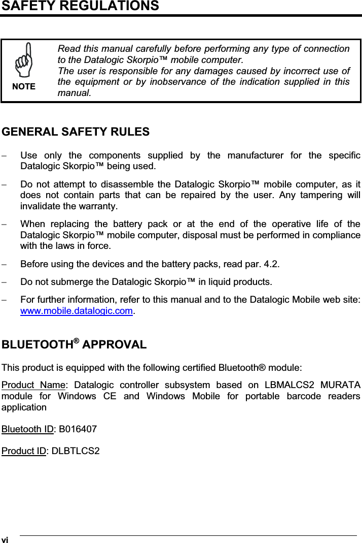  vi SAFETY REGULATIONS    NOTERead this manual carefully before performing any type of connection to the Datalogic Skorpio™ mobile computer. The user is responsible for any damages caused by incorrect use of the  equipment  or  by  inobservance  of  the  indication  supplied  in  this manual.   GENERAL SAFETY RULES   Use  only  the  components  supplied  by  the  manufacturer  for  the  specific Datalogic Skorpio™ being used.  Do not attempt to  disassemble  the Datalogic  Skorpio™  mobile  computer, as it does  not  contain  parts  that  can  be  repaired  by  the  user.  Any  tampering  will invalidate the warranty.  When  replacing  the  battery  pack  or  at  the  end  of  the  operative  life  of  the Datalogic Skorpio™ mobile computer, disposal must be performed in compliance with the laws in force.   Before using the devices and the battery packs, read par. 4.2.  Do not submerge the Datalogic Skorpio™ in liquid products.  For further information, refer to this manual and to the Datalogic Mobile web site: www.mobile.datalogic.com.   BLUETOOTH® APPROVAL  This product is equipped with the following certified Bluetooth® module: Product  Name:  Datalogic  controller  subsystem  based  on  LBMALCS2  MURATA module  for  Windows  CE  and  Windows  Mobile  for  portable  barcode  readers application  Bluetooth ID: B016407  Product ID: DLBTLCS2 