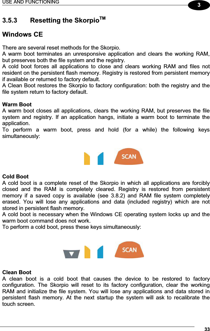 USE AND FUNCTIONING 3333.5.3   Resetting the SkorpioTM Windows CE  There are several reset methods for the Skorpio. A  warm boot  terminates  an unresponsive  application  and  clears the  working  RAM, but preserves both the file system and the registry. A  cold  boot  forces  all  applications  to  close  and  clears  working  RAM  and  files  not resident on the persistent flash memory. Registry is restored from persistent memory if available or returned to factory default.  A Clean Boot restores the Skorpio to factory configuration: both the registry and the file system return to factory default.  Warm Boot A warm boot closes all applications, clears the working RAM, but preserves the file system  and  registry.  If  an  application  hangs,  initiate  a  warm  boot  to  terminate  the application. To  perform  a  warm  boot,  press  and  hold  (for  a  while)  the  following  keys simultaneously:                                Cold Boot A cold boot is a complete  reset of the Skorpio in which all  applications  are forcibly closed  and  the  RAM  is  completely  cleared.  Registry  is  restored  from  persistent memory  if  a  saved  copy  is  available  (see  3.8.2)  and  RAM  file  system  completely erased.  You  will  lose  any  applications  and  data  (included  registry)  which  are  not stored in persistent flash memory. A cold boot is necessary when the Windows CE operating system locks up and the warm boot command does not work. To perform a cold boot, press these keys simultaneously:            Clean Boot A  clean  boot  is  a  cold  boot  that  causes  the  device  to  be  restored  to  factory configuration.  The  Skorpio  will  reset  to  its  factory  configuration,  clear  the  working RAM and initialize the file system. You will lose any applications and data stored in persistent  flash  memory.  At  the  next  startup  the  system  will  ask  to  recalibrate  the touch screen. 