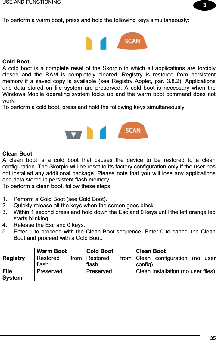 USE AND FUNCTIONING 353To perform a warm boot, press and hold the following keys simultaneously:                                Cold Boot A cold boot is a complete  reset of the Skorpio in which all  applications  are forcibly closed  and  the  RAM  is  completely  cleared.  Registry  is  restored  from  persistent memory if  a  saved  copy  is  available  (see  Registry  Applet,  par.  3.8.2). Applications and  data  stored  on  file  system  are  preserved.  A  cold  boot  is  necessary  when  the Windows Mobile operating system locks up and the warm boot command does not work. To perform a cold boot, press and hold the following keys simultaneously:            Clean Boot A  clean  boot  is  a  cold  boot  that  causes  the  device  to  be  restored  to  a  clean configuration. The Skorpio will be reset to its factory configuration only if the user has not installed any additional package. Please note that you will lose any applications and data stored in persistent flash memory. To perform a clean boot, follow these steps:  1.  Perform a Cold Boot (see Cold Boot). 2.  Quickly release all the keys when the screen goes black.  3.  Within 1 second press and hold down the Esc and 0 keys until the left orange led starts blinking.  4.  Release the Esc and 0 keys.  5.  Enter 1 to proceed with the Clean Boot sequence. Enter 0 to cancel the Clean Boot and proceed with a Cold Boot.   Warm Boot  Cold Boot  Clean Boot Registry  Restored  from flash Restored  from flash Clean  configuration  (no  user config) FileSystem Preserved  Preserved  Clean Installation (no user files)    